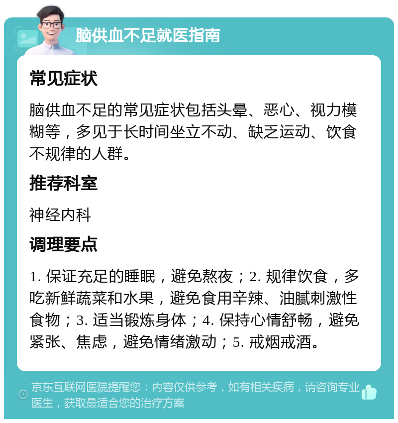 脑供血不足就医指南 常见症状 脑供血不足的常见症状包括头晕、恶心、视力模糊等，多见于长时间坐立不动、缺乏运动、饮食不规律的人群。 推荐科室 神经内科 调理要点 1. 保证充足的睡眠，避免熬夜；2. 规律饮食，多吃新鲜蔬菜和水果，避免食用辛辣、油腻刺激性食物；3. 适当锻炼身体；4. 保持心情舒畅，避免紧张、焦虑，避免情绪激动；5. 戒烟戒酒。