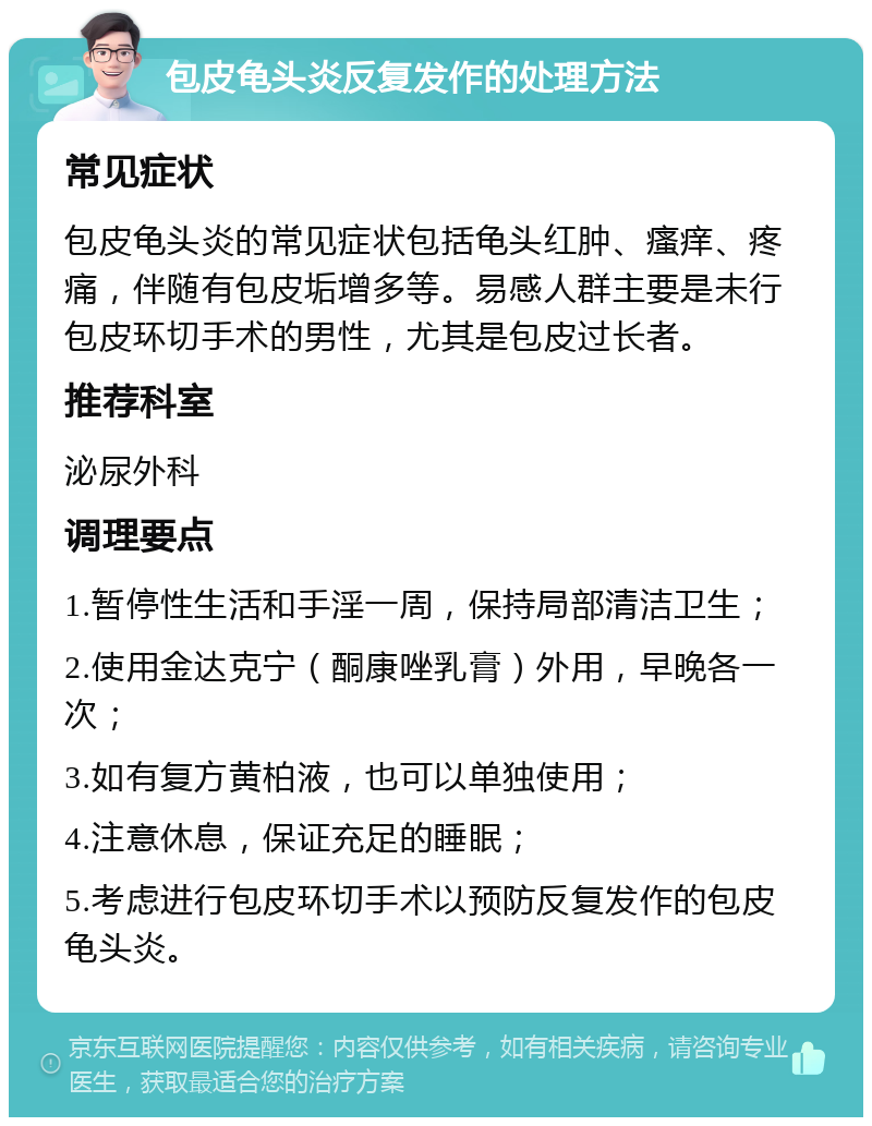 包皮龟头炎反复发作的处理方法 常见症状 包皮龟头炎的常见症状包括龟头红肿、瘙痒、疼痛，伴随有包皮垢增多等。易感人群主要是未行包皮环切手术的男性，尤其是包皮过长者。 推荐科室 泌尿外科 调理要点 1.暂停性生活和手淫一周，保持局部清洁卫生； 2.使用金达克宁（酮康唑乳膏）外用，早晚各一次； 3.如有复方黄柏液，也可以单独使用； 4.注意休息，保证充足的睡眠； 5.考虑进行包皮环切手术以预防反复发作的包皮龟头炎。