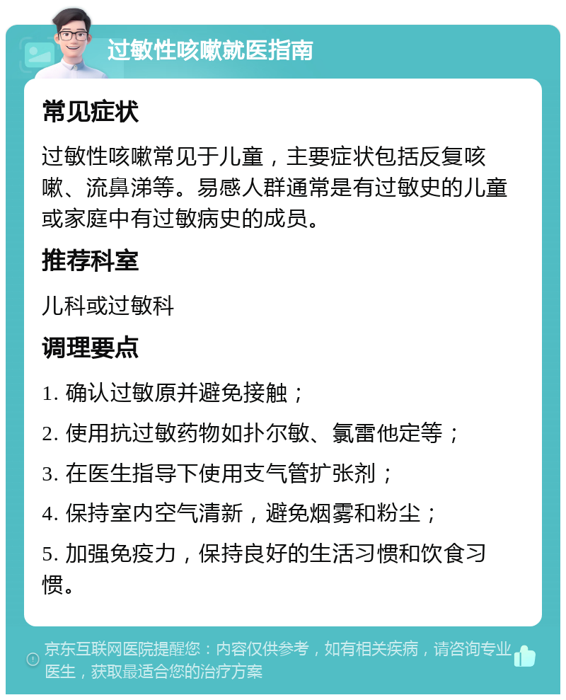 过敏性咳嗽就医指南 常见症状 过敏性咳嗽常见于儿童，主要症状包括反复咳嗽、流鼻涕等。易感人群通常是有过敏史的儿童或家庭中有过敏病史的成员。 推荐科室 儿科或过敏科 调理要点 1. 确认过敏原并避免接触； 2. 使用抗过敏药物如扑尔敏、氯雷他定等； 3. 在医生指导下使用支气管扩张剂； 4. 保持室内空气清新，避免烟雾和粉尘； 5. 加强免疫力，保持良好的生活习惯和饮食习惯。