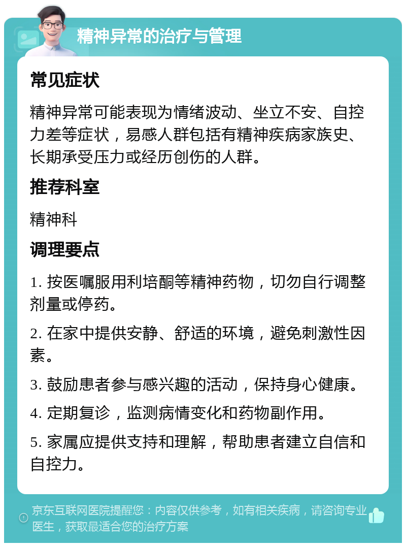 精神异常的治疗与管理 常见症状 精神异常可能表现为情绪波动、坐立不安、自控力差等症状，易感人群包括有精神疾病家族史、长期承受压力或经历创伤的人群。 推荐科室 精神科 调理要点 1. 按医嘱服用利培酮等精神药物，切勿自行调整剂量或停药。 2. 在家中提供安静、舒适的环境，避免刺激性因素。 3. 鼓励患者参与感兴趣的活动，保持身心健康。 4. 定期复诊，监测病情变化和药物副作用。 5. 家属应提供支持和理解，帮助患者建立自信和自控力。