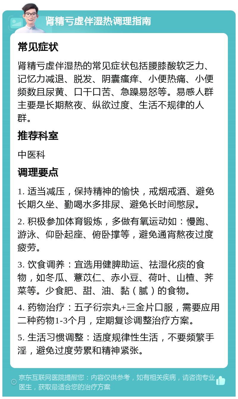 肾精亏虚伴湿热调理指南 常见症状 肾精亏虚伴湿热的常见症状包括腰膝酸软乏力、记忆力减退、脱发、阴囊瘙痒、小便热痛、小便频数且尿黄、口干口苦、急躁易怒等。易感人群主要是长期熬夜、纵欲过度、生活不规律的人群。 推荐科室 中医科 调理要点 1. 适当减压，保持精神的愉快，戒烟戒酒、避免长期久坐、勤喝水多排尿、避免长时间憋尿。 2. 积极参加体育锻炼，多做有氧运动如：慢跑、游泳、仰卧起座、俯卧撑等，避免通宵熬夜过度疲劳。 3. 饮食调养：宜选用健脾助运、祛湿化痰的食物，如冬瓜、薏苡仁、赤小豆、荷叶、山楂、荠菜等。少食肥、甜、油、黏（腻）的食物。 4. 药物治疗：五子衍宗丸+三金片口服，需要应用二种药物1-3个月，定期复诊调整治疗方案。 5. 生活习惯调整：适度规律性生活，不要频繁手淫，避免过度劳累和精神紧张。