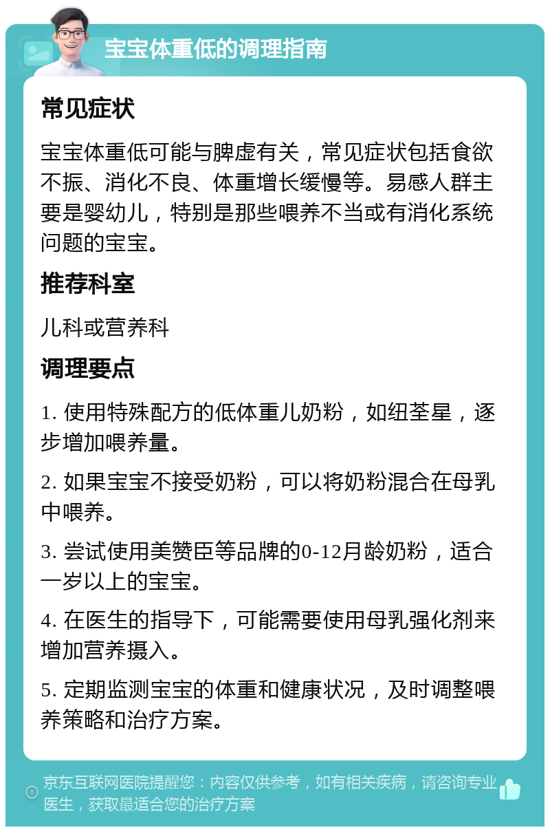 宝宝体重低的调理指南 常见症状 宝宝体重低可能与脾虚有关，常见症状包括食欲不振、消化不良、体重增长缓慢等。易感人群主要是婴幼儿，特别是那些喂养不当或有消化系统问题的宝宝。 推荐科室 儿科或营养科 调理要点 1. 使用特殊配方的低体重儿奶粉，如纽荃星，逐步增加喂养量。 2. 如果宝宝不接受奶粉，可以将奶粉混合在母乳中喂养。 3. 尝试使用美赞臣等品牌的0-12月龄奶粉，适合一岁以上的宝宝。 4. 在医生的指导下，可能需要使用母乳强化剂来增加营养摄入。 5. 定期监测宝宝的体重和健康状况，及时调整喂养策略和治疗方案。