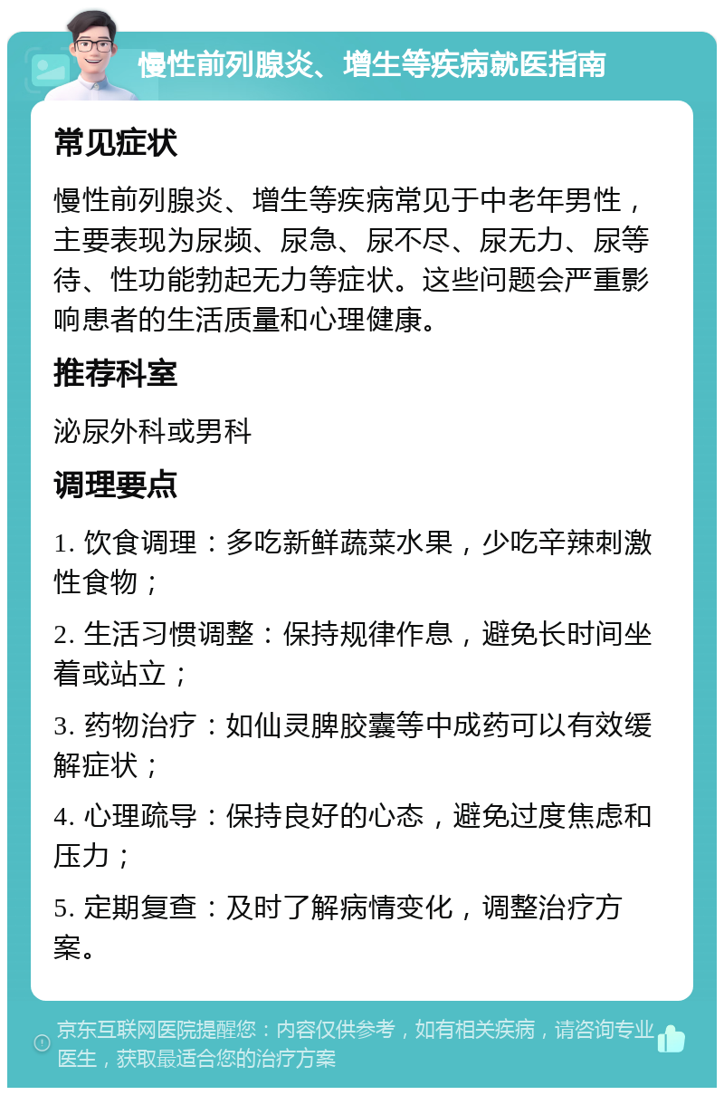 慢性前列腺炎、增生等疾病就医指南 常见症状 慢性前列腺炎、增生等疾病常见于中老年男性，主要表现为尿频、尿急、尿不尽、尿无力、尿等待、性功能勃起无力等症状。这些问题会严重影响患者的生活质量和心理健康。 推荐科室 泌尿外科或男科 调理要点 1. 饮食调理：多吃新鲜蔬菜水果，少吃辛辣刺激性食物； 2. 生活习惯调整：保持规律作息，避免长时间坐着或站立； 3. 药物治疗：如仙灵脾胶囊等中成药可以有效缓解症状； 4. 心理疏导：保持良好的心态，避免过度焦虑和压力； 5. 定期复查：及时了解病情变化，调整治疗方案。