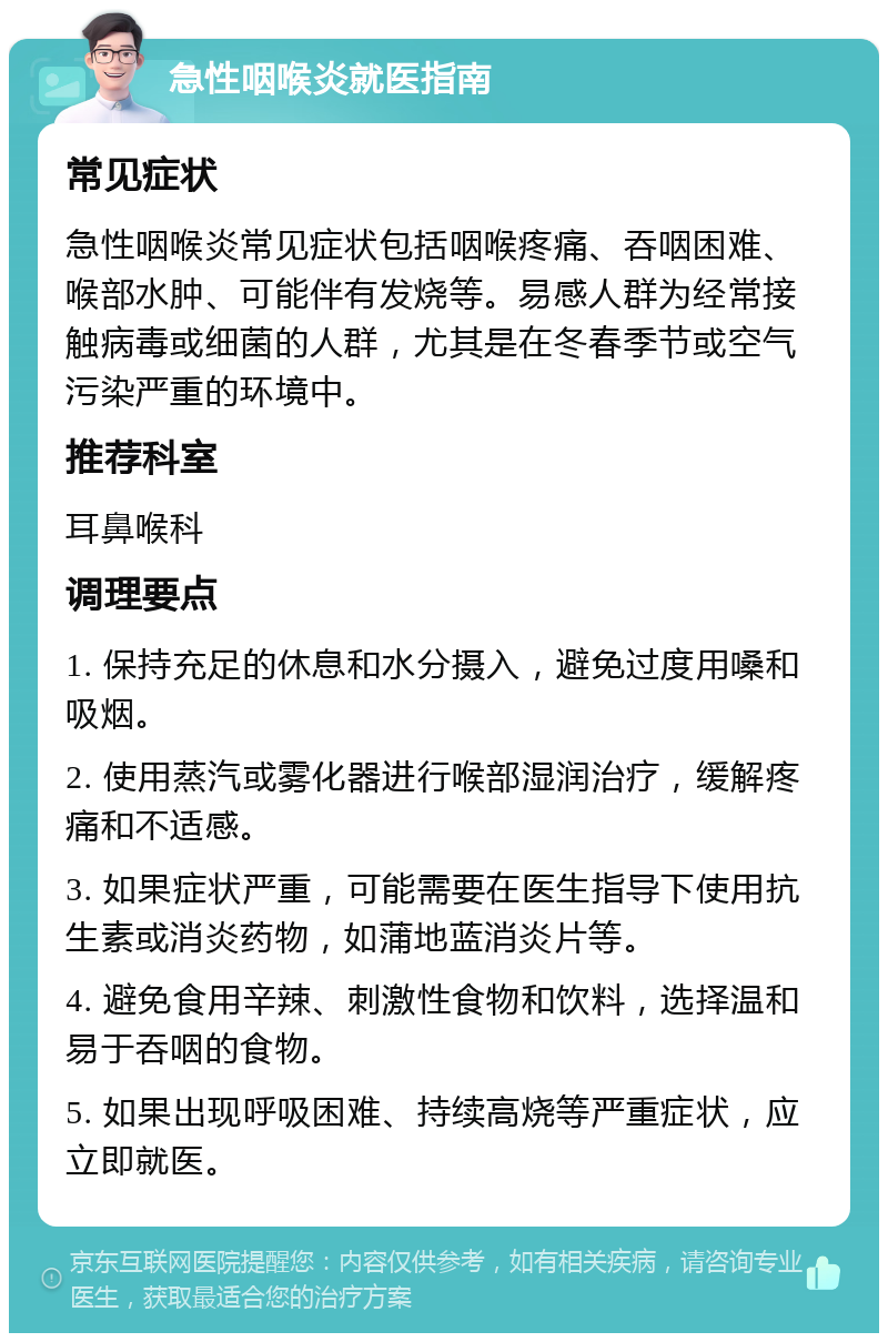 急性咽喉炎就医指南 常见症状 急性咽喉炎常见症状包括咽喉疼痛、吞咽困难、喉部水肿、可能伴有发烧等。易感人群为经常接触病毒或细菌的人群，尤其是在冬春季节或空气污染严重的环境中。 推荐科室 耳鼻喉科 调理要点 1. 保持充足的休息和水分摄入，避免过度用嗓和吸烟。 2. 使用蒸汽或雾化器进行喉部湿润治疗，缓解疼痛和不适感。 3. 如果症状严重，可能需要在医生指导下使用抗生素或消炎药物，如蒲地蓝消炎片等。 4. 避免食用辛辣、刺激性食物和饮料，选择温和易于吞咽的食物。 5. 如果出现呼吸困难、持续高烧等严重症状，应立即就医。