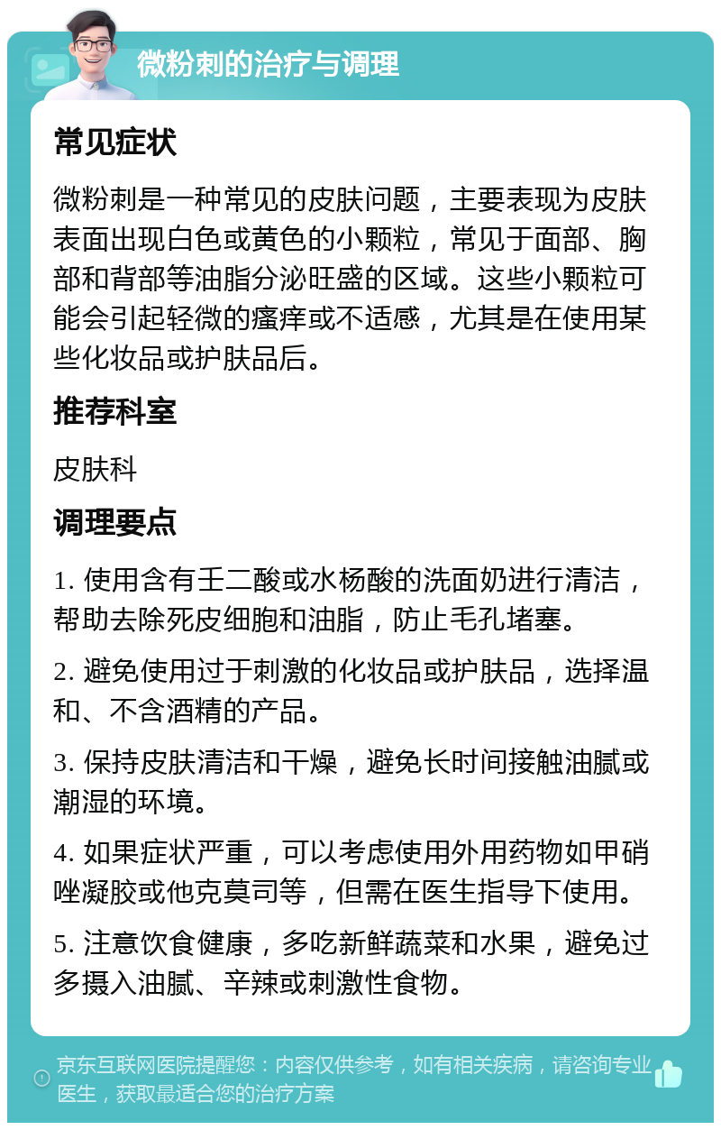 微粉刺的治疗与调理 常见症状 微粉刺是一种常见的皮肤问题，主要表现为皮肤表面出现白色或黄色的小颗粒，常见于面部、胸部和背部等油脂分泌旺盛的区域。这些小颗粒可能会引起轻微的瘙痒或不适感，尤其是在使用某些化妆品或护肤品后。 推荐科室 皮肤科 调理要点 1. 使用含有壬二酸或水杨酸的洗面奶进行清洁，帮助去除死皮细胞和油脂，防止毛孔堵塞。 2. 避免使用过于刺激的化妆品或护肤品，选择温和、不含酒精的产品。 3. 保持皮肤清洁和干燥，避免长时间接触油腻或潮湿的环境。 4. 如果症状严重，可以考虑使用外用药物如甲硝唑凝胶或他克莫司等，但需在医生指导下使用。 5. 注意饮食健康，多吃新鲜蔬菜和水果，避免过多摄入油腻、辛辣或刺激性食物。