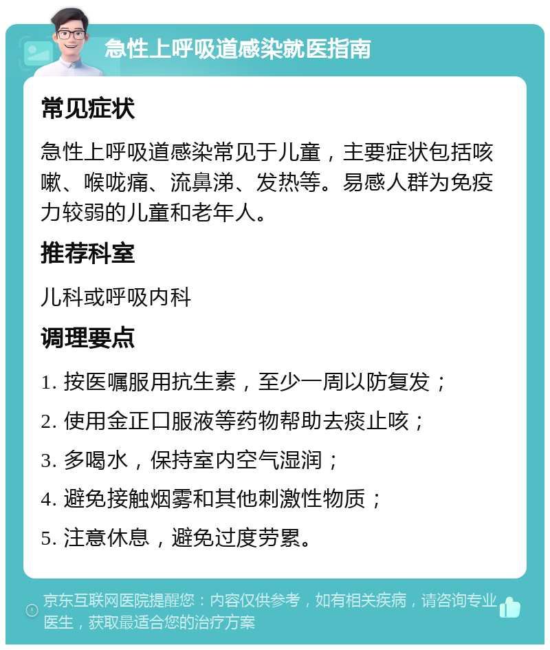 急性上呼吸道感染就医指南 常见症状 急性上呼吸道感染常见于儿童，主要症状包括咳嗽、喉咙痛、流鼻涕、发热等。易感人群为免疫力较弱的儿童和老年人。 推荐科室 儿科或呼吸内科 调理要点 1. 按医嘱服用抗生素，至少一周以防复发； 2. 使用金正口服液等药物帮助去痰止咳； 3. 多喝水，保持室内空气湿润； 4. 避免接触烟雾和其他刺激性物质； 5. 注意休息，避免过度劳累。