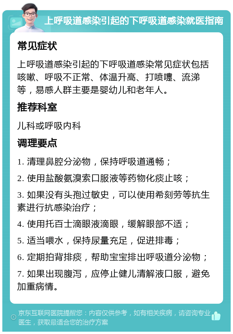 上呼吸道感染引起的下呼吸道感染就医指南 常见症状 上呼吸道感染引起的下呼吸道感染常见症状包括咳嗽、呼吸不正常、体温升高、打喷嚏、流涕等，易感人群主要是婴幼儿和老年人。 推荐科室 儿科或呼吸内科 调理要点 1. 清理鼻腔分泌物，保持呼吸道通畅； 2. 使用盐酸氨溴索口服液等药物化痰止咳； 3. 如果没有头孢过敏史，可以使用希刻劳等抗生素进行抗感染治疗； 4. 使用托百士滴眼液滴眼，缓解眼部不适； 5. 适当喂水，保持尿量充足，促进排毒； 6. 定期拍背排痰，帮助宝宝排出呼吸道分泌物； 7. 如果出现腹泻，应停止健儿清解液口服，避免加重病情。