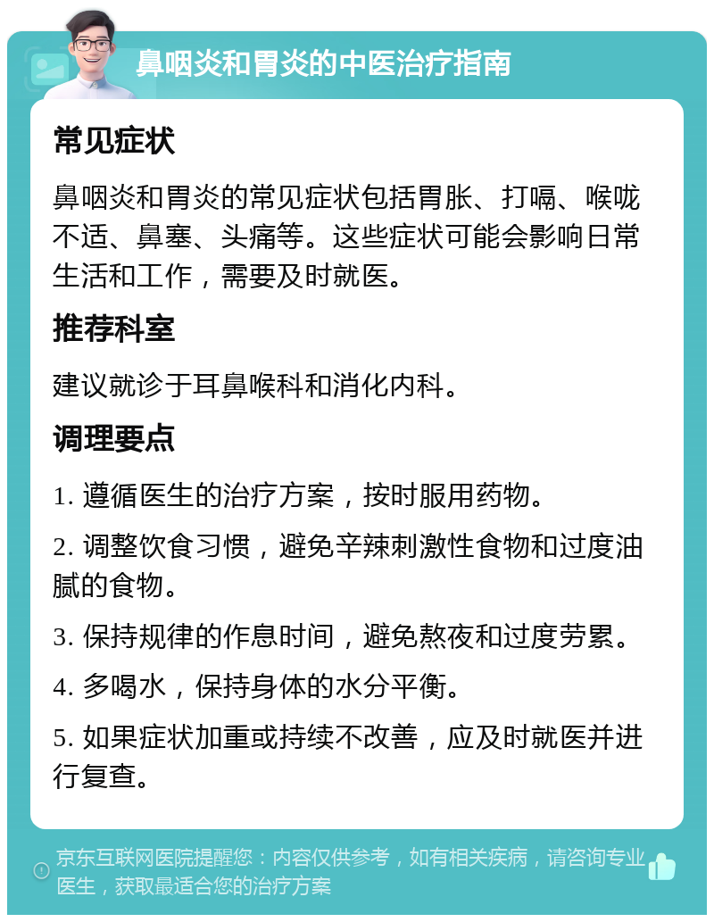 鼻咽炎和胃炎的中医治疗指南 常见症状 鼻咽炎和胃炎的常见症状包括胃胀、打嗝、喉咙不适、鼻塞、头痛等。这些症状可能会影响日常生活和工作，需要及时就医。 推荐科室 建议就诊于耳鼻喉科和消化内科。 调理要点 1. 遵循医生的治疗方案，按时服用药物。 2. 调整饮食习惯，避免辛辣刺激性食物和过度油腻的食物。 3. 保持规律的作息时间，避免熬夜和过度劳累。 4. 多喝水，保持身体的水分平衡。 5. 如果症状加重或持续不改善，应及时就医并进行复查。