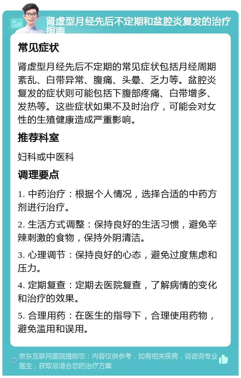 肾虚型月经先后不定期和盆腔炎复发的治疗指南 常见症状 肾虚型月经先后不定期的常见症状包括月经周期紊乱、白带异常、腹痛、头晕、乏力等。盆腔炎复发的症状则可能包括下腹部疼痛、白带增多、发热等。这些症状如果不及时治疗，可能会对女性的生殖健康造成严重影响。 推荐科室 妇科或中医科 调理要点 1. 中药治疗：根据个人情况，选择合适的中药方剂进行治疗。 2. 生活方式调整：保持良好的生活习惯，避免辛辣刺激的食物，保持外阴清洁。 3. 心理调节：保持良好的心态，避免过度焦虑和压力。 4. 定期复查：定期去医院复查，了解病情的变化和治疗的效果。 5. 合理用药：在医生的指导下，合理使用药物，避免滥用和误用。