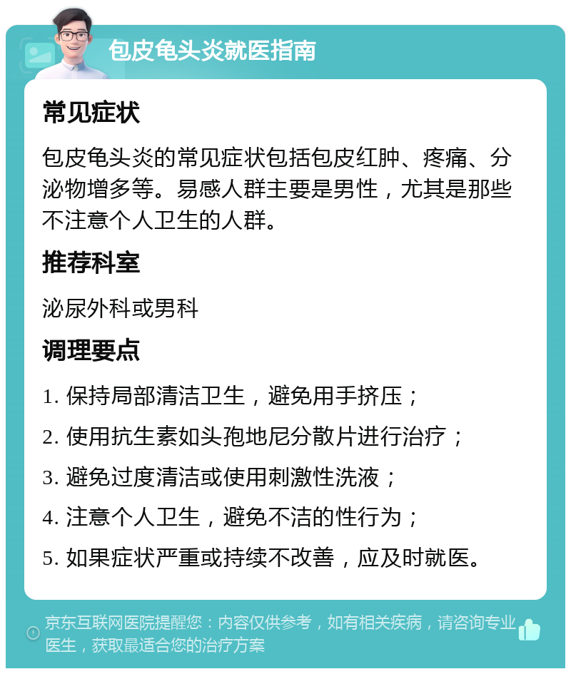 包皮龟头炎就医指南 常见症状 包皮龟头炎的常见症状包括包皮红肿、疼痛、分泌物增多等。易感人群主要是男性，尤其是那些不注意个人卫生的人群。 推荐科室 泌尿外科或男科 调理要点 1. 保持局部清洁卫生，避免用手挤压； 2. 使用抗生素如头孢地尼分散片进行治疗； 3. 避免过度清洁或使用刺激性洗液； 4. 注意个人卫生，避免不洁的性行为； 5. 如果症状严重或持续不改善，应及时就医。