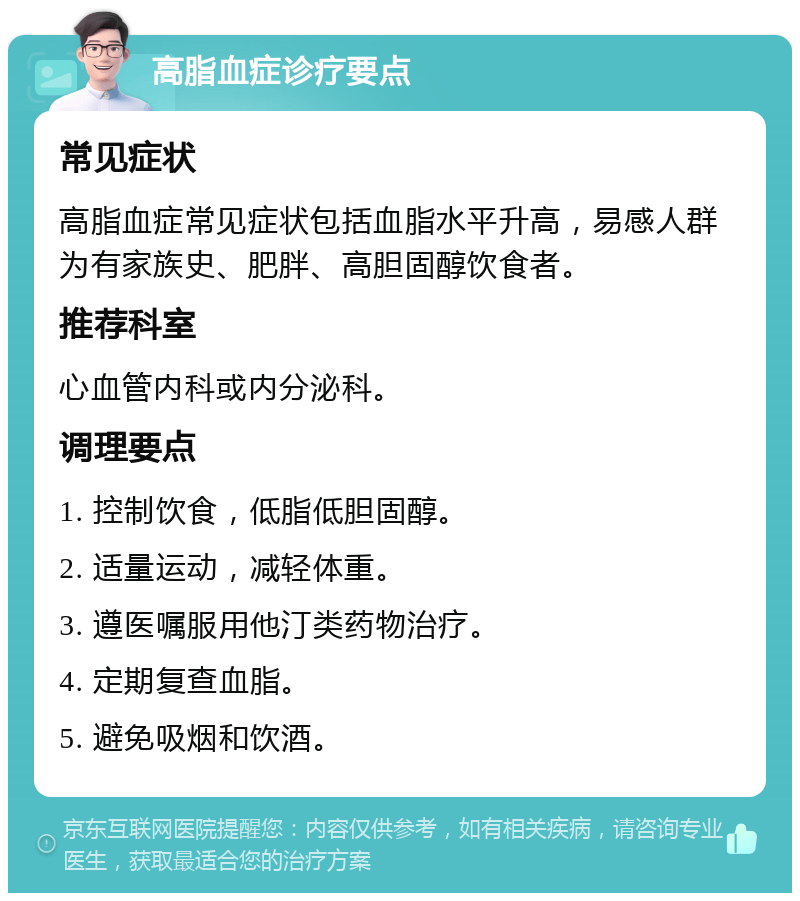 高脂血症诊疗要点 常见症状 高脂血症常见症状包括血脂水平升高，易感人群为有家族史、肥胖、高胆固醇饮食者。 推荐科室 心血管内科或内分泌科。 调理要点 1. 控制饮食，低脂低胆固醇。 2. 适量运动，减轻体重。 3. 遵医嘱服用他汀类药物治疗。 4. 定期复查血脂。 5. 避免吸烟和饮酒。