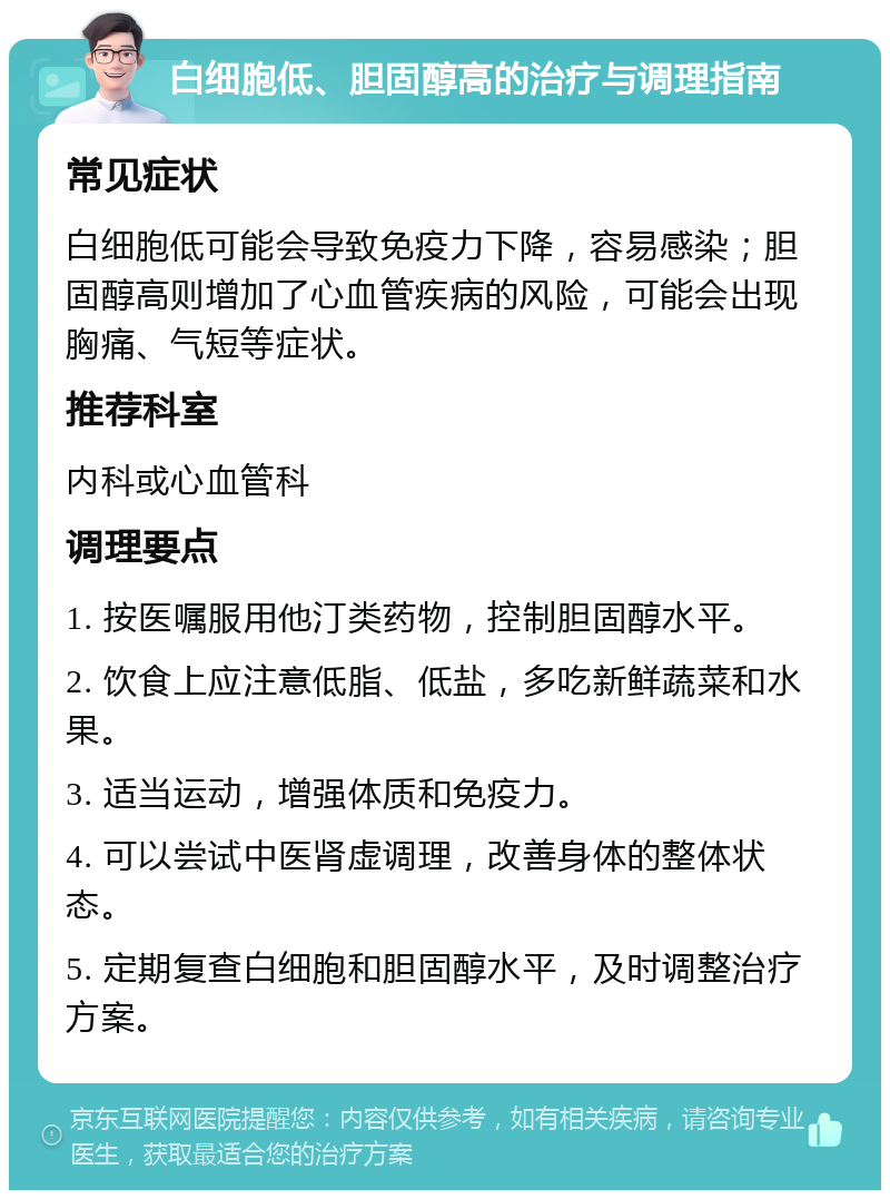 白细胞低、胆固醇高的治疗与调理指南 常见症状 白细胞低可能会导致免疫力下降，容易感染；胆固醇高则增加了心血管疾病的风险，可能会出现胸痛、气短等症状。 推荐科室 内科或心血管科 调理要点 1. 按医嘱服用他汀类药物，控制胆固醇水平。 2. 饮食上应注意低脂、低盐，多吃新鲜蔬菜和水果。 3. 适当运动，增强体质和免疫力。 4. 可以尝试中医肾虚调理，改善身体的整体状态。 5. 定期复查白细胞和胆固醇水平，及时调整治疗方案。