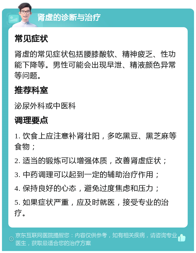 肾虚的诊断与治疗 常见症状 肾虚的常见症状包括腰膝酸软、精神疲乏、性功能下降等。男性可能会出现早泄、精液颜色异常等问题。 推荐科室 泌尿外科或中医科 调理要点 1. 饮食上应注意补肾壮阳，多吃黑豆、黑芝麻等食物； 2. 适当的锻炼可以增强体质，改善肾虚症状； 3. 中药调理可以起到一定的辅助治疗作用； 4. 保持良好的心态，避免过度焦虑和压力； 5. 如果症状严重，应及时就医，接受专业的治疗。