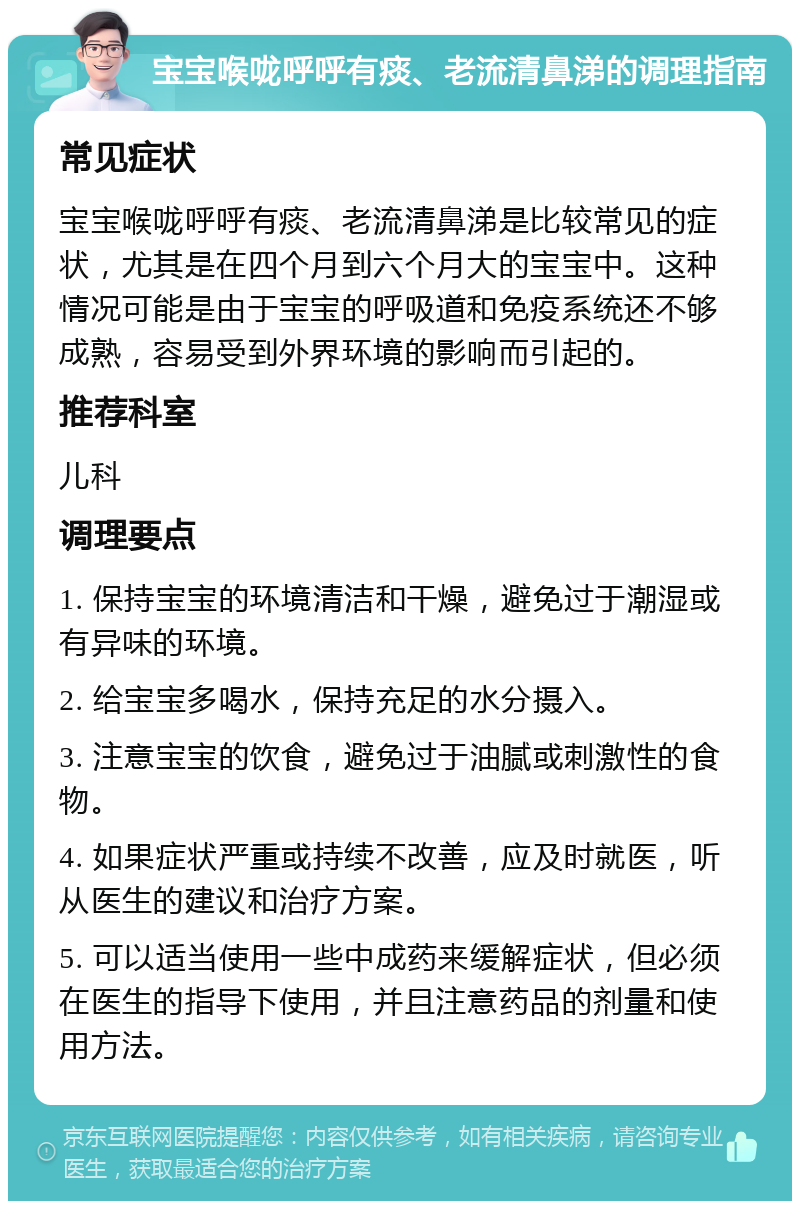 宝宝喉咙呼呼有痰、老流清鼻涕的调理指南 常见症状 宝宝喉咙呼呼有痰、老流清鼻涕是比较常见的症状，尤其是在四个月到六个月大的宝宝中。这种情况可能是由于宝宝的呼吸道和免疫系统还不够成熟，容易受到外界环境的影响而引起的。 推荐科室 儿科 调理要点 1. 保持宝宝的环境清洁和干燥，避免过于潮湿或有异味的环境。 2. 给宝宝多喝水，保持充足的水分摄入。 3. 注意宝宝的饮食，避免过于油腻或刺激性的食物。 4. 如果症状严重或持续不改善，应及时就医，听从医生的建议和治疗方案。 5. 可以适当使用一些中成药来缓解症状，但必须在医生的指导下使用，并且注意药品的剂量和使用方法。