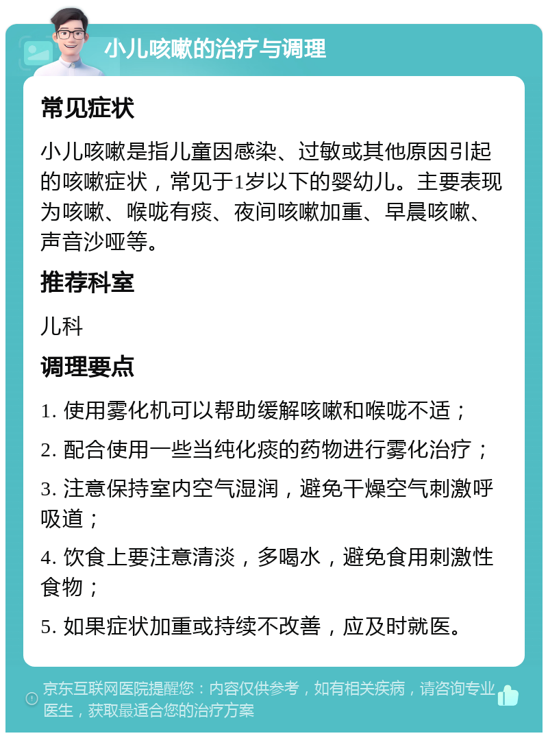 小儿咳嗽的治疗与调理 常见症状 小儿咳嗽是指儿童因感染、过敏或其他原因引起的咳嗽症状，常见于1岁以下的婴幼儿。主要表现为咳嗽、喉咙有痰、夜间咳嗽加重、早晨咳嗽、声音沙哑等。 推荐科室 儿科 调理要点 1. 使用雾化机可以帮助缓解咳嗽和喉咙不适； 2. 配合使用一些当纯化痰的药物进行雾化治疗； 3. 注意保持室内空气湿润，避免干燥空气刺激呼吸道； 4. 饮食上要注意清淡，多喝水，避免食用刺激性食物； 5. 如果症状加重或持续不改善，应及时就医。