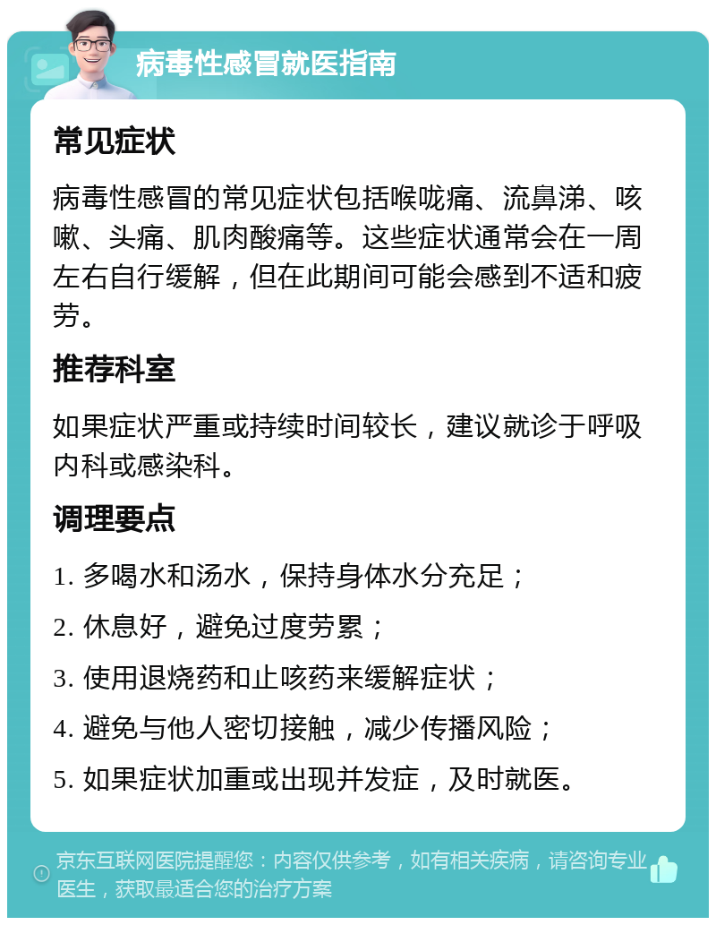 病毒性感冒就医指南 常见症状 病毒性感冒的常见症状包括喉咙痛、流鼻涕、咳嗽、头痛、肌肉酸痛等。这些症状通常会在一周左右自行缓解，但在此期间可能会感到不适和疲劳。 推荐科室 如果症状严重或持续时间较长，建议就诊于呼吸内科或感染科。 调理要点 1. 多喝水和汤水，保持身体水分充足； 2. 休息好，避免过度劳累； 3. 使用退烧药和止咳药来缓解症状； 4. 避免与他人密切接触，减少传播风险； 5. 如果症状加重或出现并发症，及时就医。