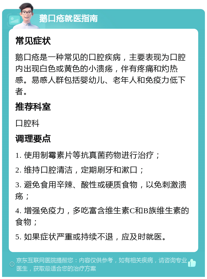 鹅口疮就医指南 常见症状 鹅口疮是一种常见的口腔疾病，主要表现为口腔内出现白色或黄色的小溃疡，伴有疼痛和灼热感。易感人群包括婴幼儿、老年人和免疫力低下者。 推荐科室 口腔科 调理要点 1. 使用制霉素片等抗真菌药物进行治疗； 2. 维持口腔清洁，定期刷牙和漱口； 3. 避免食用辛辣、酸性或硬质食物，以免刺激溃疡； 4. 增强免疫力，多吃富含维生素C和B族维生素的食物； 5. 如果症状严重或持续不退，应及时就医。