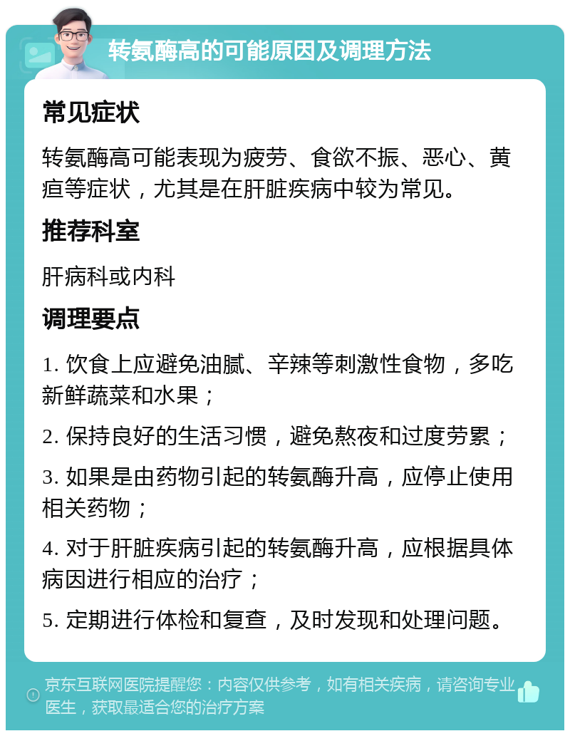 转氨酶高的可能原因及调理方法 常见症状 转氨酶高可能表现为疲劳、食欲不振、恶心、黄疸等症状，尤其是在肝脏疾病中较为常见。 推荐科室 肝病科或内科 调理要点 1. 饮食上应避免油腻、辛辣等刺激性食物，多吃新鲜蔬菜和水果； 2. 保持良好的生活习惯，避免熬夜和过度劳累； 3. 如果是由药物引起的转氨酶升高，应停止使用相关药物； 4. 对于肝脏疾病引起的转氨酶升高，应根据具体病因进行相应的治疗； 5. 定期进行体检和复查，及时发现和处理问题。