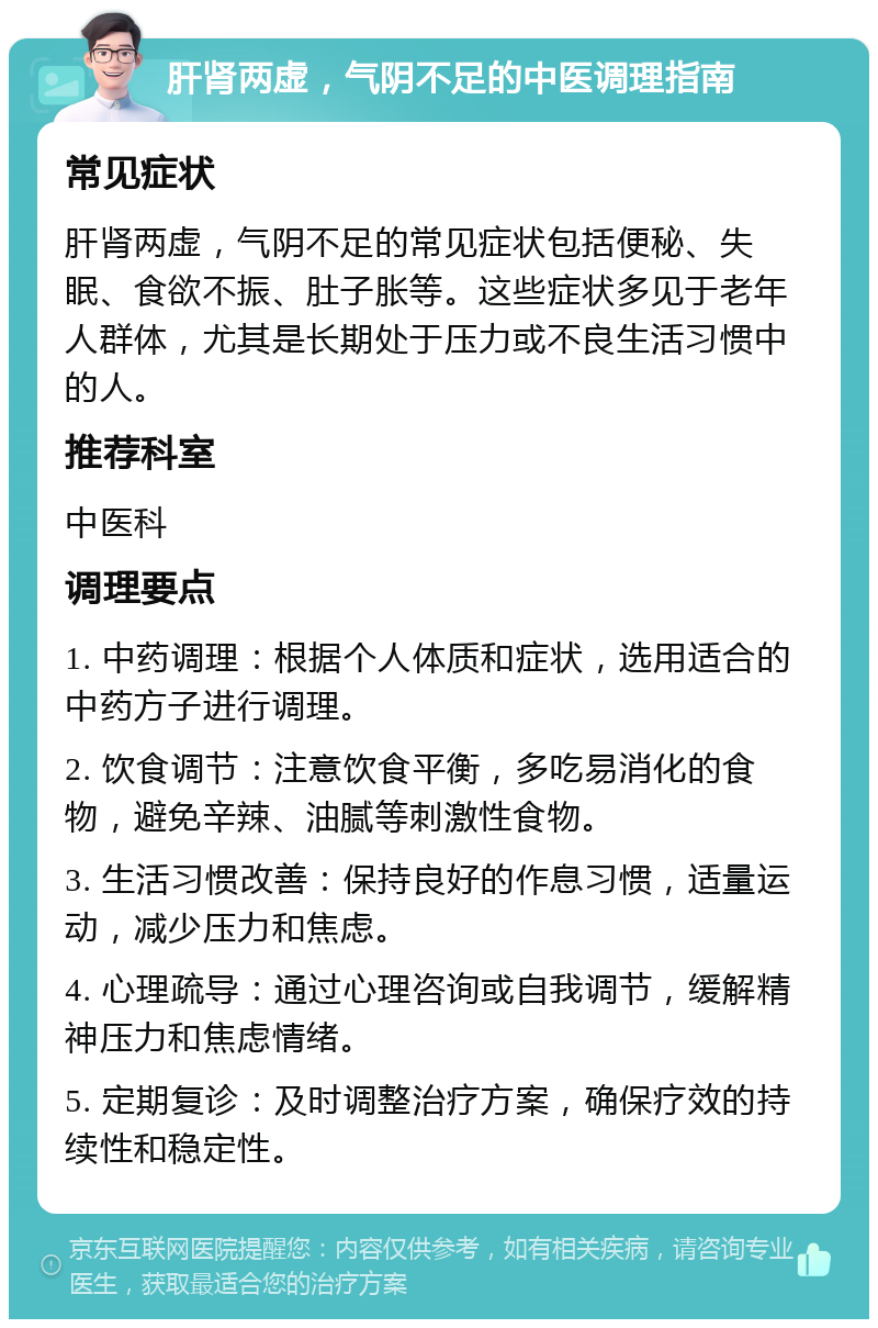 肝肾两虚，气阴不足的中医调理指南 常见症状 肝肾两虚，气阴不足的常见症状包括便秘、失眠、食欲不振、肚子胀等。这些症状多见于老年人群体，尤其是长期处于压力或不良生活习惯中的人。 推荐科室 中医科 调理要点 1. 中药调理：根据个人体质和症状，选用适合的中药方子进行调理。 2. 饮食调节：注意饮食平衡，多吃易消化的食物，避免辛辣、油腻等刺激性食物。 3. 生活习惯改善：保持良好的作息习惯，适量运动，减少压力和焦虑。 4. 心理疏导：通过心理咨询或自我调节，缓解精神压力和焦虑情绪。 5. 定期复诊：及时调整治疗方案，确保疗效的持续性和稳定性。