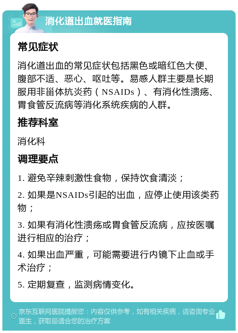 消化道出血就医指南 常见症状 消化道出血的常见症状包括黑色或暗红色大便、腹部不适、恶心、呕吐等。易感人群主要是长期服用非甾体抗炎药（NSAIDs）、有消化性溃疡、胃食管反流病等消化系统疾病的人群。 推荐科室 消化科 调理要点 1. 避免辛辣刺激性食物，保持饮食清淡； 2. 如果是NSAIDs引起的出血，应停止使用该类药物； 3. 如果有消化性溃疡或胃食管反流病，应按医嘱进行相应的治疗； 4. 如果出血严重，可能需要进行内镜下止血或手术治疗； 5. 定期复查，监测病情变化。