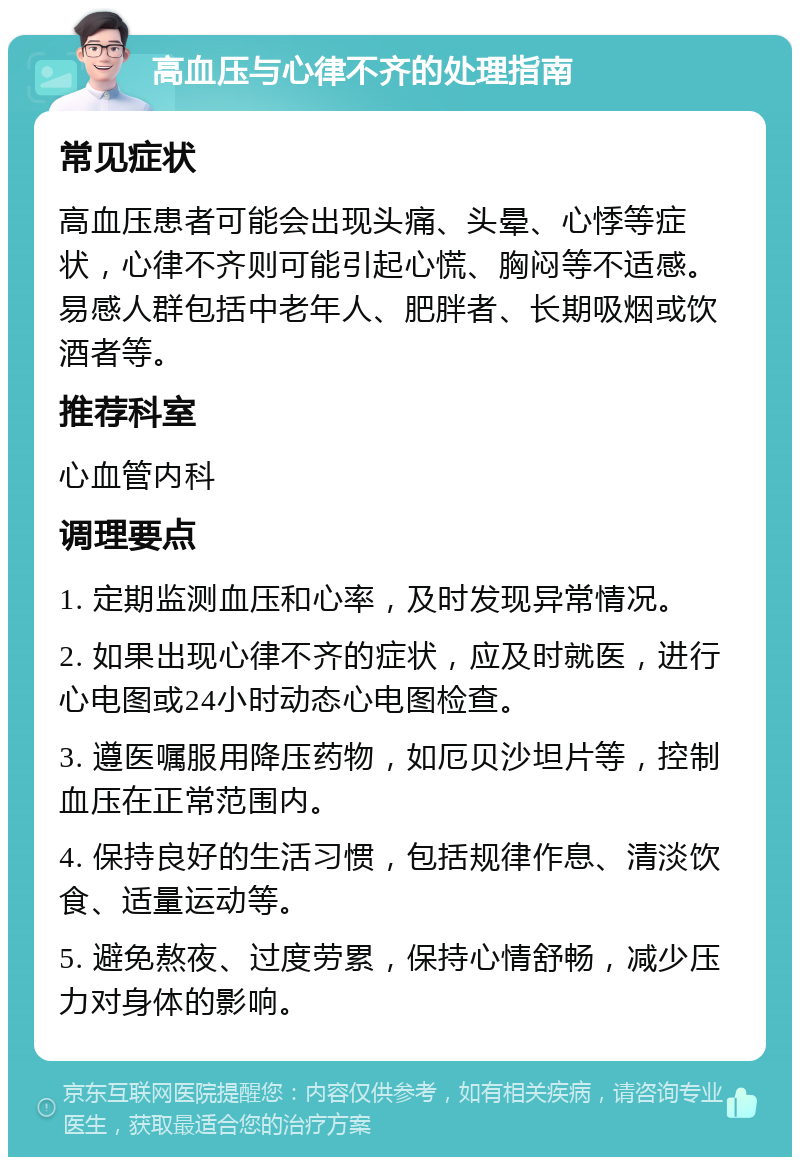 高血压与心律不齐的处理指南 常见症状 高血压患者可能会出现头痛、头晕、心悸等症状，心律不齐则可能引起心慌、胸闷等不适感。易感人群包括中老年人、肥胖者、长期吸烟或饮酒者等。 推荐科室 心血管内科 调理要点 1. 定期监测血压和心率，及时发现异常情况。 2. 如果出现心律不齐的症状，应及时就医，进行心电图或24小时动态心电图检查。 3. 遵医嘱服用降压药物，如厄贝沙坦片等，控制血压在正常范围内。 4. 保持良好的生活习惯，包括规律作息、清淡饮食、适量运动等。 5. 避免熬夜、过度劳累，保持心情舒畅，减少压力对身体的影响。