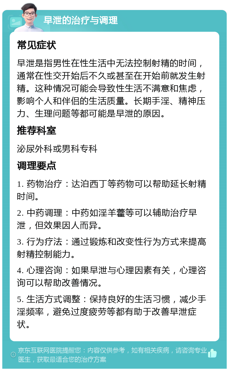 早泄的治疗与调理 常见症状 早泄是指男性在性生活中无法控制射精的时间，通常在性交开始后不久或甚至在开始前就发生射精。这种情况可能会导致性生活不满意和焦虑，影响个人和伴侣的生活质量。长期手淫、精神压力、生理问题等都可能是早泄的原因。 推荐科室 泌尿外科或男科专科 调理要点 1. 药物治疗：达泊西丁等药物可以帮助延长射精时间。 2. 中药调理：中药如淫羊藿等可以辅助治疗早泄，但效果因人而异。 3. 行为疗法：通过锻炼和改变性行为方式来提高射精控制能力。 4. 心理咨询：如果早泄与心理因素有关，心理咨询可以帮助改善情况。 5. 生活方式调整：保持良好的生活习惯，减少手淫频率，避免过度疲劳等都有助于改善早泄症状。