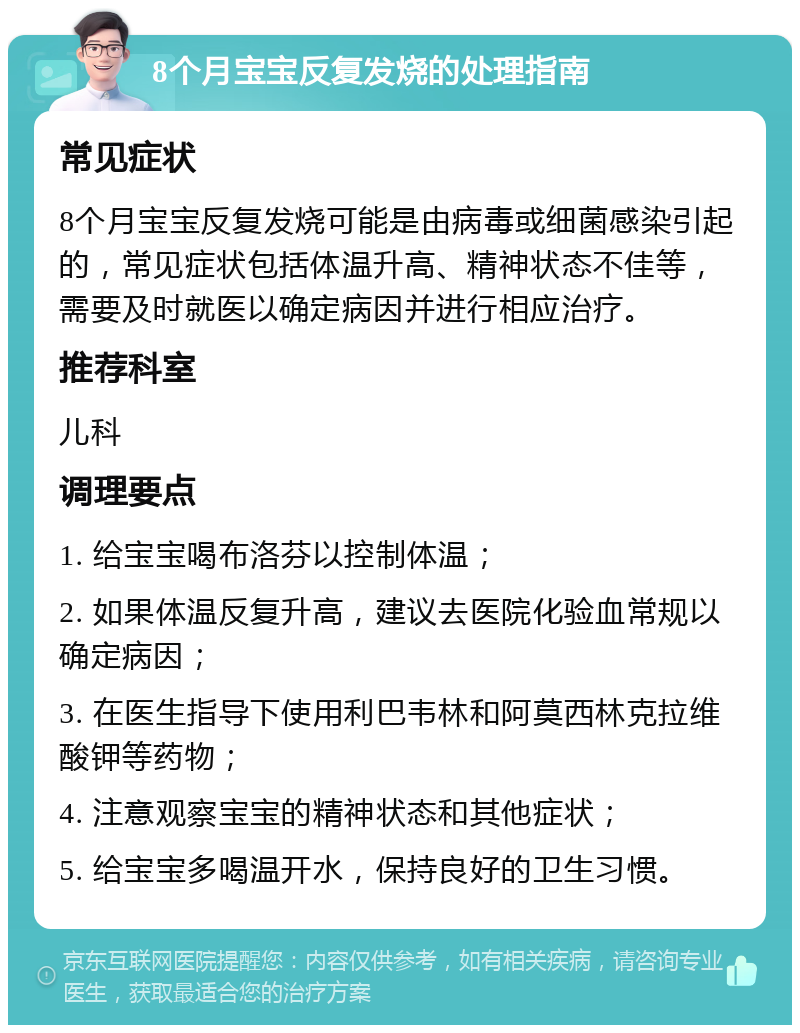 8个月宝宝反复发烧的处理指南 常见症状 8个月宝宝反复发烧可能是由病毒或细菌感染引起的，常见症状包括体温升高、精神状态不佳等，需要及时就医以确定病因并进行相应治疗。 推荐科室 儿科 调理要点 1. 给宝宝喝布洛芬以控制体温； 2. 如果体温反复升高，建议去医院化验血常规以确定病因； 3. 在医生指导下使用利巴韦林和阿莫西林克拉维酸钾等药物； 4. 注意观察宝宝的精神状态和其他症状； 5. 给宝宝多喝温开水，保持良好的卫生习惯。