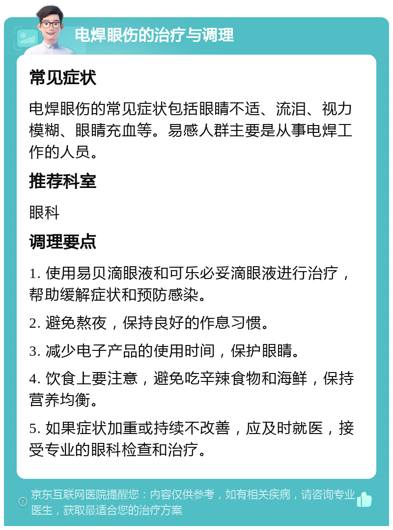 电焊眼伤的治疗与调理 常见症状 电焊眼伤的常见症状包括眼睛不适、流泪、视力模糊、眼睛充血等。易感人群主要是从事电焊工作的人员。 推荐科室 眼科 调理要点 1. 使用易贝滴眼液和可乐必妥滴眼液进行治疗，帮助缓解症状和预防感染。 2. 避免熬夜，保持良好的作息习惯。 3. 减少电子产品的使用时间，保护眼睛。 4. 饮食上要注意，避免吃辛辣食物和海鲜，保持营养均衡。 5. 如果症状加重或持续不改善，应及时就医，接受专业的眼科检查和治疗。