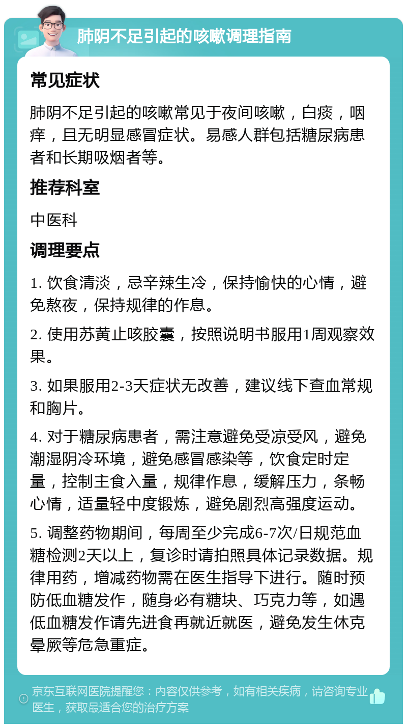 肺阴不足引起的咳嗽调理指南 常见症状 肺阴不足引起的咳嗽常见于夜间咳嗽，白痰，咽痒，且无明显感冒症状。易感人群包括糖尿病患者和长期吸烟者等。 推荐科室 中医科 调理要点 1. 饮食清淡，忌辛辣生冷，保持愉快的心情，避免熬夜，保持规律的作息。 2. 使用苏黄止咳胶囊，按照说明书服用1周观察效果。 3. 如果服用2-3天症状无改善，建议线下查血常规和胸片。 4. 对于糖尿病患者，需注意避免受凉受风，避免潮湿阴冷环境，避免感冒感染等，饮食定时定量，控制主食入量，规律作息，缓解压力，条畅心情，适量轻中度锻炼，避免剧烈高强度运动。 5. 调整药物期间，每周至少完成6-7次/日规范血糖检测2天以上，复诊时请拍照具体记录数据。规律用药，增减药物需在医生指导下进行。随时预防低血糖发作，随身必有糖块、巧克力等，如遇低血糖发作请先进食再就近就医，避免发生休克晕厥等危急重症。