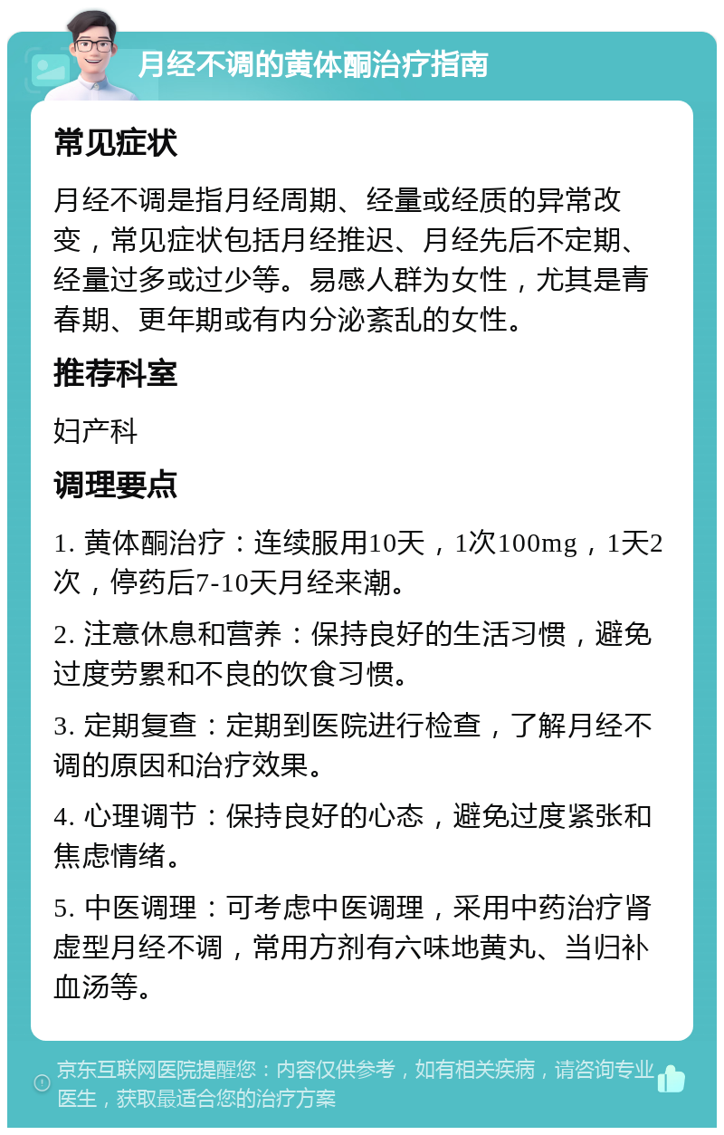 月经不调的黄体酮治疗指南 常见症状 月经不调是指月经周期、经量或经质的异常改变，常见症状包括月经推迟、月经先后不定期、经量过多或过少等。易感人群为女性，尤其是青春期、更年期或有内分泌紊乱的女性。 推荐科室 妇产科 调理要点 1. 黄体酮治疗：连续服用10天，1次100mg，1天2次，停药后7-10天月经来潮。 2. 注意休息和营养：保持良好的生活习惯，避免过度劳累和不良的饮食习惯。 3. 定期复查：定期到医院进行检查，了解月经不调的原因和治疗效果。 4. 心理调节：保持良好的心态，避免过度紧张和焦虑情绪。 5. 中医调理：可考虑中医调理，采用中药治疗肾虚型月经不调，常用方剂有六味地黄丸、当归补血汤等。