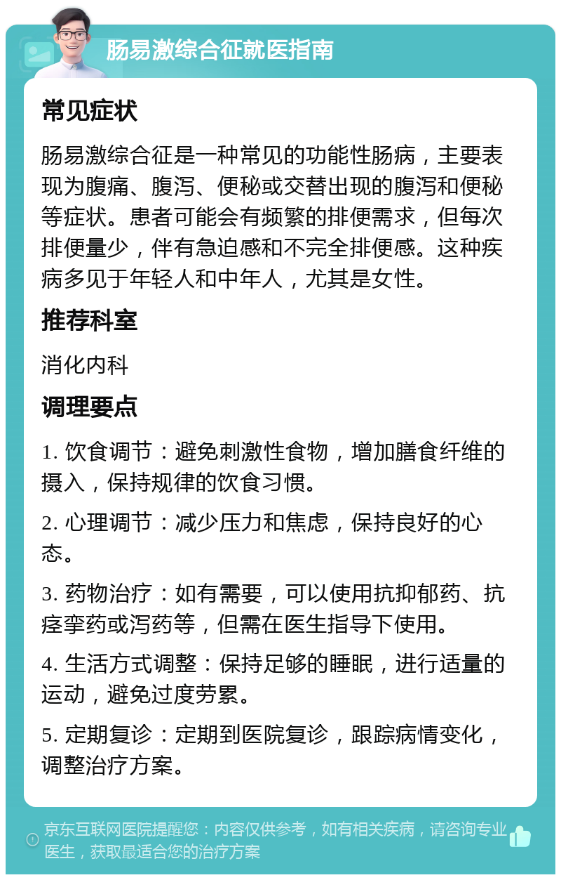 肠易激综合征就医指南 常见症状 肠易激综合征是一种常见的功能性肠病，主要表现为腹痛、腹泻、便秘或交替出现的腹泻和便秘等症状。患者可能会有频繁的排便需求，但每次排便量少，伴有急迫感和不完全排便感。这种疾病多见于年轻人和中年人，尤其是女性。 推荐科室 消化内科 调理要点 1. 饮食调节：避免刺激性食物，增加膳食纤维的摄入，保持规律的饮食习惯。 2. 心理调节：减少压力和焦虑，保持良好的心态。 3. 药物治疗：如有需要，可以使用抗抑郁药、抗痉挛药或泻药等，但需在医生指导下使用。 4. 生活方式调整：保持足够的睡眠，进行适量的运动，避免过度劳累。 5. 定期复诊：定期到医院复诊，跟踪病情变化，调整治疗方案。