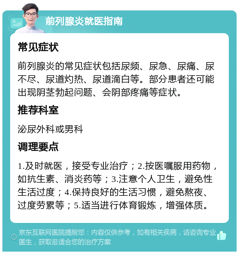 前列腺炎就医指南 常见症状 前列腺炎的常见症状包括尿频、尿急、尿痛、尿不尽、尿道灼热、尿道滴白等。部分患者还可能出现阴茎勃起问题、会阴部疼痛等症状。 推荐科室 泌尿外科或男科 调理要点 1.及时就医，接受专业治疗；2.按医嘱服用药物，如抗生素、消炎药等；3.注意个人卫生，避免性生活过度；4.保持良好的生活习惯，避免熬夜、过度劳累等；5.适当进行体育锻炼，增强体质。