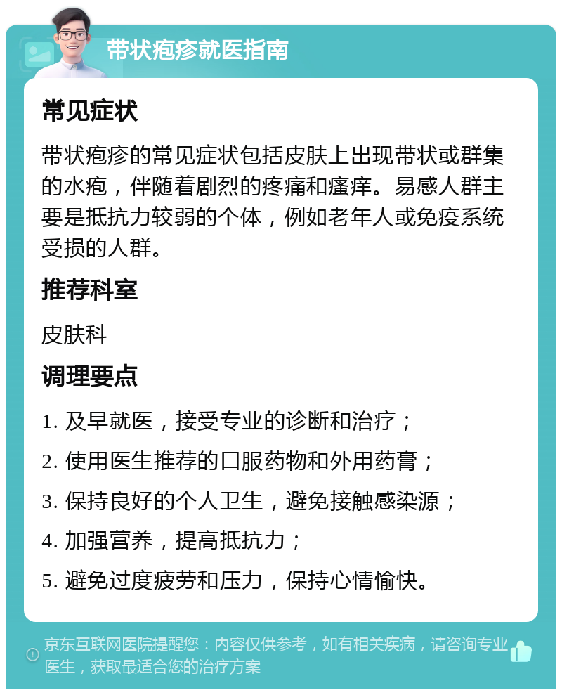 带状疱疹就医指南 常见症状 带状疱疹的常见症状包括皮肤上出现带状或群集的水疱，伴随着剧烈的疼痛和瘙痒。易感人群主要是抵抗力较弱的个体，例如老年人或免疫系统受损的人群。 推荐科室 皮肤科 调理要点 1. 及早就医，接受专业的诊断和治疗； 2. 使用医生推荐的口服药物和外用药膏； 3. 保持良好的个人卫生，避免接触感染源； 4. 加强营养，提高抵抗力； 5. 避免过度疲劳和压力，保持心情愉快。