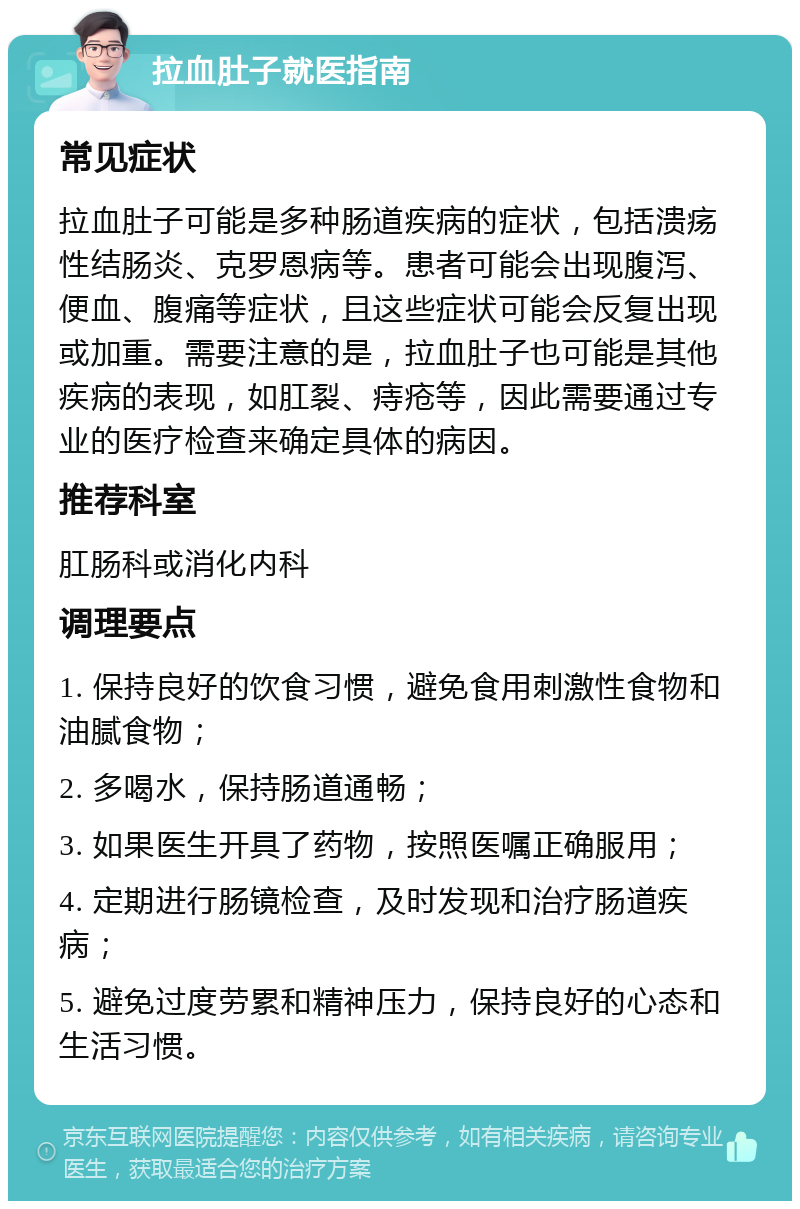 拉血肚子就医指南 常见症状 拉血肚子可能是多种肠道疾病的症状，包括溃疡性结肠炎、克罗恩病等。患者可能会出现腹泻、便血、腹痛等症状，且这些症状可能会反复出现或加重。需要注意的是，拉血肚子也可能是其他疾病的表现，如肛裂、痔疮等，因此需要通过专业的医疗检查来确定具体的病因。 推荐科室 肛肠科或消化内科 调理要点 1. 保持良好的饮食习惯，避免食用刺激性食物和油腻食物； 2. 多喝水，保持肠道通畅； 3. 如果医生开具了药物，按照医嘱正确服用； 4. 定期进行肠镜检查，及时发现和治疗肠道疾病； 5. 避免过度劳累和精神压力，保持良好的心态和生活习惯。