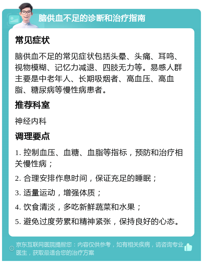 脑供血不足的诊断和治疗指南 常见症状 脑供血不足的常见症状包括头晕、头痛、耳鸣、视物模糊、记忆力减退、四肢无力等。易感人群主要是中老年人、长期吸烟者、高血压、高血脂、糖尿病等慢性病患者。 推荐科室 神经内科 调理要点 1. 控制血压、血糖、血脂等指标，预防和治疗相关慢性病； 2. 合理安排作息时间，保证充足的睡眠； 3. 适量运动，增强体质； 4. 饮食清淡，多吃新鲜蔬菜和水果； 5. 避免过度劳累和精神紧张，保持良好的心态。