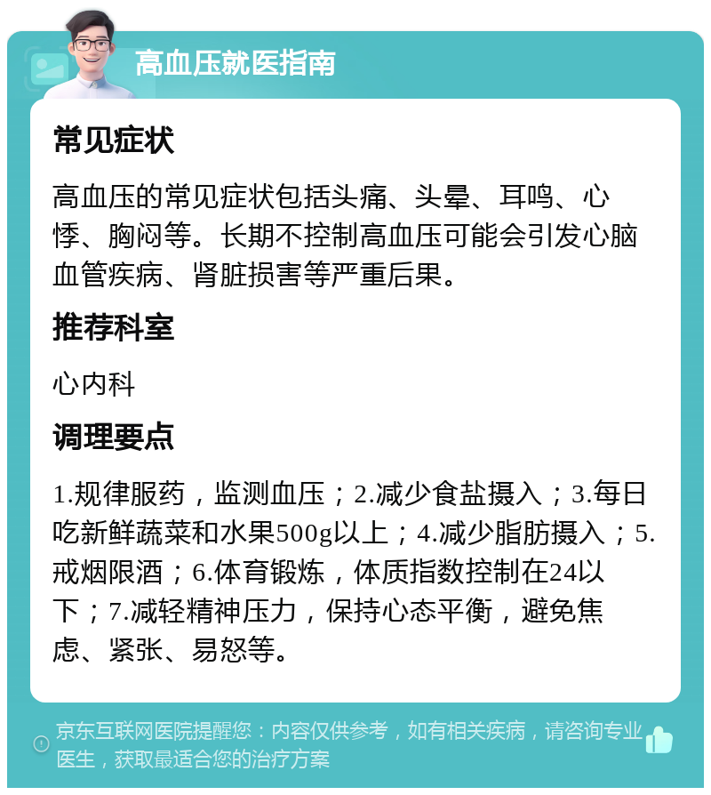 高血压就医指南 常见症状 高血压的常见症状包括头痛、头晕、耳鸣、心悸、胸闷等。长期不控制高血压可能会引发心脑血管疾病、肾脏损害等严重后果。 推荐科室 心内科 调理要点 1.规律服药，监测血压；2.减少食盐摄入；3.每日吃新鲜蔬菜和水果500g以上；4.减少脂肪摄入；5.戒烟限酒；6.体育锻炼，体质指数控制在24以下；7.减轻精神压力，保持心态平衡，避免焦虑、紧张、易怒等。