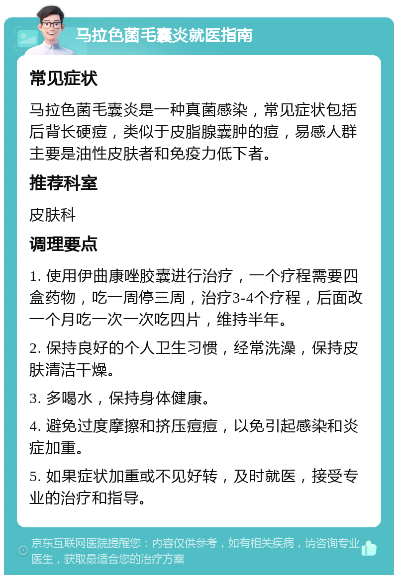 马拉色菌毛囊炎就医指南 常见症状 马拉色菌毛囊炎是一种真菌感染，常见症状包括后背长硬痘，类似于皮脂腺囊肿的痘，易感人群主要是油性皮肤者和免疫力低下者。 推荐科室 皮肤科 调理要点 1. 使用伊曲康唑胶囊进行治疗，一个疗程需要四盒药物，吃一周停三周，治疗3-4个疗程，后面改一个月吃一次一次吃四片，维持半年。 2. 保持良好的个人卫生习惯，经常洗澡，保持皮肤清洁干燥。 3. 多喝水，保持身体健康。 4. 避免过度摩擦和挤压痘痘，以免引起感染和炎症加重。 5. 如果症状加重或不见好转，及时就医，接受专业的治疗和指导。