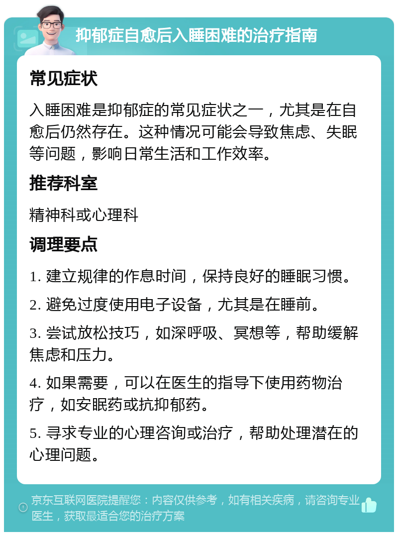 抑郁症自愈后入睡困难的治疗指南 常见症状 入睡困难是抑郁症的常见症状之一，尤其是在自愈后仍然存在。这种情况可能会导致焦虑、失眠等问题，影响日常生活和工作效率。 推荐科室 精神科或心理科 调理要点 1. 建立规律的作息时间，保持良好的睡眠习惯。 2. 避免过度使用电子设备，尤其是在睡前。 3. 尝试放松技巧，如深呼吸、冥想等，帮助缓解焦虑和压力。 4. 如果需要，可以在医生的指导下使用药物治疗，如安眠药或抗抑郁药。 5. 寻求专业的心理咨询或治疗，帮助处理潜在的心理问题。