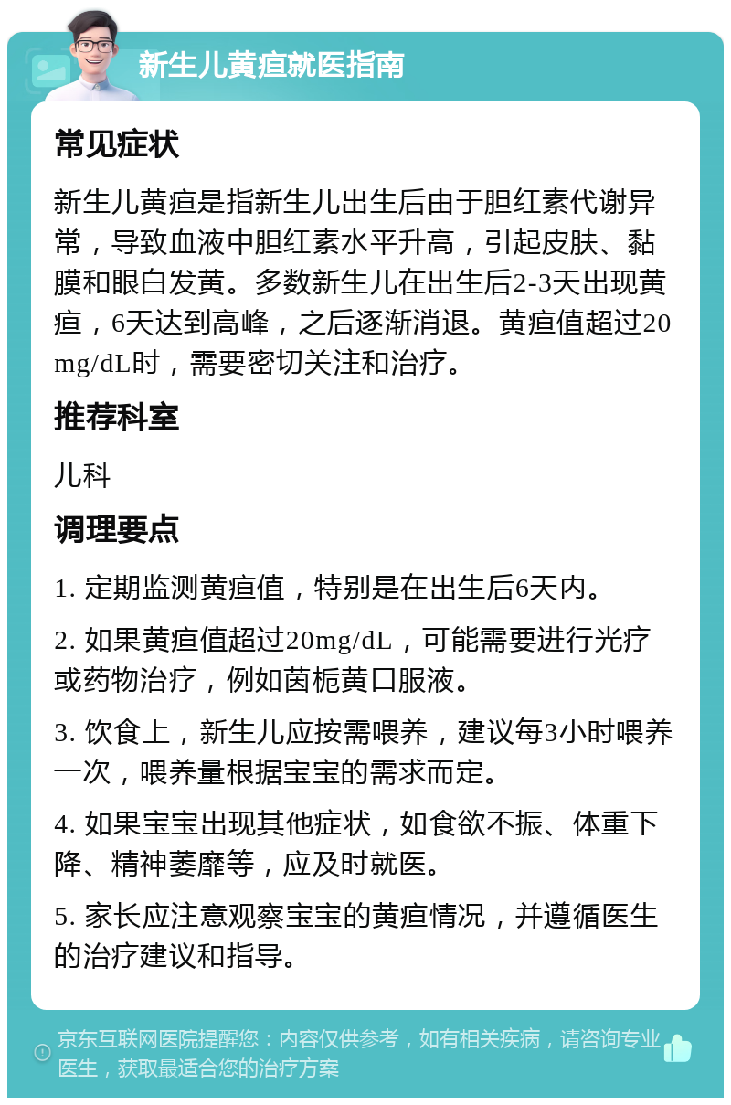 新生儿黄疸就医指南 常见症状 新生儿黄疸是指新生儿出生后由于胆红素代谢异常，导致血液中胆红素水平升高，引起皮肤、黏膜和眼白发黄。多数新生儿在出生后2-3天出现黄疸，6天达到高峰，之后逐渐消退。黄疸值超过20mg/dL时，需要密切关注和治疗。 推荐科室 儿科 调理要点 1. 定期监测黄疸值，特别是在出生后6天内。 2. 如果黄疸值超过20mg/dL，可能需要进行光疗或药物治疗，例如茵栀黄口服液。 3. 饮食上，新生儿应按需喂养，建议每3小时喂养一次，喂养量根据宝宝的需求而定。 4. 如果宝宝出现其他症状，如食欲不振、体重下降、精神萎靡等，应及时就医。 5. 家长应注意观察宝宝的黄疸情况，并遵循医生的治疗建议和指导。