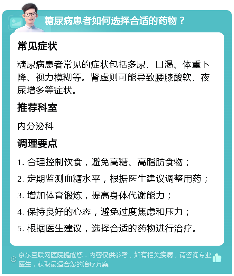 糖尿病患者如何选择合适的药物？ 常见症状 糖尿病患者常见的症状包括多尿、口渴、体重下降、视力模糊等。肾虚则可能导致腰膝酸软、夜尿增多等症状。 推荐科室 内分泌科 调理要点 1. 合理控制饮食，避免高糖、高脂肪食物； 2. 定期监测血糖水平，根据医生建议调整用药； 3. 增加体育锻炼，提高身体代谢能力； 4. 保持良好的心态，避免过度焦虑和压力； 5. 根据医生建议，选择合适的药物进行治疗。