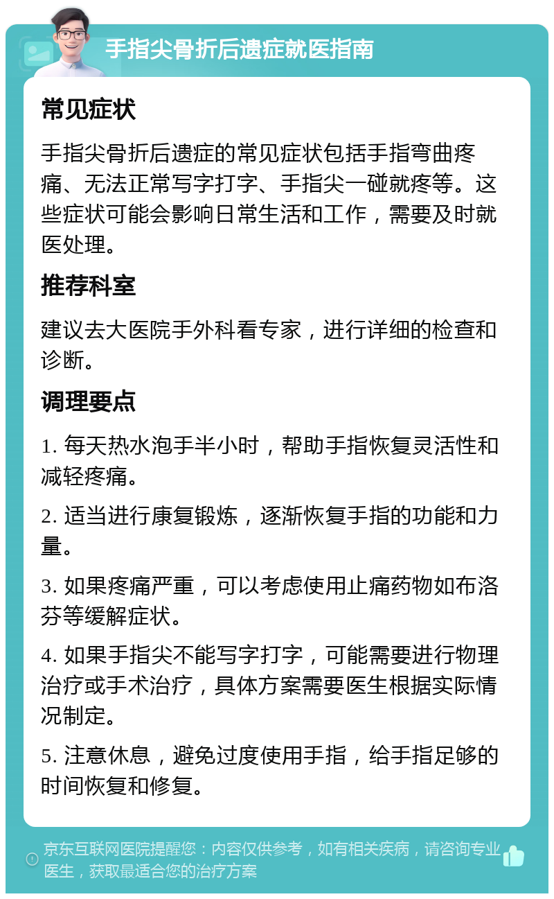 手指尖骨折后遗症就医指南 常见症状 手指尖骨折后遗症的常见症状包括手指弯曲疼痛、无法正常写字打字、手指尖一碰就疼等。这些症状可能会影响日常生活和工作，需要及时就医处理。 推荐科室 建议去大医院手外科看专家，进行详细的检查和诊断。 调理要点 1. 每天热水泡手半小时，帮助手指恢复灵活性和减轻疼痛。 2. 适当进行康复锻炼，逐渐恢复手指的功能和力量。 3. 如果疼痛严重，可以考虑使用止痛药物如布洛芬等缓解症状。 4. 如果手指尖不能写字打字，可能需要进行物理治疗或手术治疗，具体方案需要医生根据实际情况制定。 5. 注意休息，避免过度使用手指，给手指足够的时间恢复和修复。