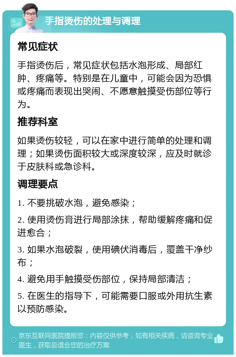 手指烫伤的处理与调理 常见症状 手指烫伤后，常见症状包括水泡形成、局部红肿、疼痛等。特别是在儿童中，可能会因为恐惧或疼痛而表现出哭闹、不愿意触摸受伤部位等行为。 推荐科室 如果烫伤较轻，可以在家中进行简单的处理和调理；如果烫伤面积较大或深度较深，应及时就诊于皮肤科或急诊科。 调理要点 1. 不要挑破水泡，避免感染； 2. 使用烫伤膏进行局部涂抹，帮助缓解疼痛和促进愈合； 3. 如果水泡破裂，使用碘伏消毒后，覆盖干净纱布； 4. 避免用手触摸受伤部位，保持局部清洁； 5. 在医生的指导下，可能需要口服或外用抗生素以预防感染。