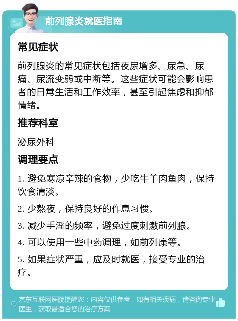 前列腺炎就医指南 常见症状 前列腺炎的常见症状包括夜尿增多、尿急、尿痛、尿流变弱或中断等。这些症状可能会影响患者的日常生活和工作效率，甚至引起焦虑和抑郁情绪。 推荐科室 泌尿外科 调理要点 1. 避免寒凉辛辣的食物，少吃牛羊肉鱼肉，保持饮食清淡。 2. 少熬夜，保持良好的作息习惯。 3. 减少手淫的频率，避免过度刺激前列腺。 4. 可以使用一些中药调理，如前列康等。 5. 如果症状严重，应及时就医，接受专业的治疗。