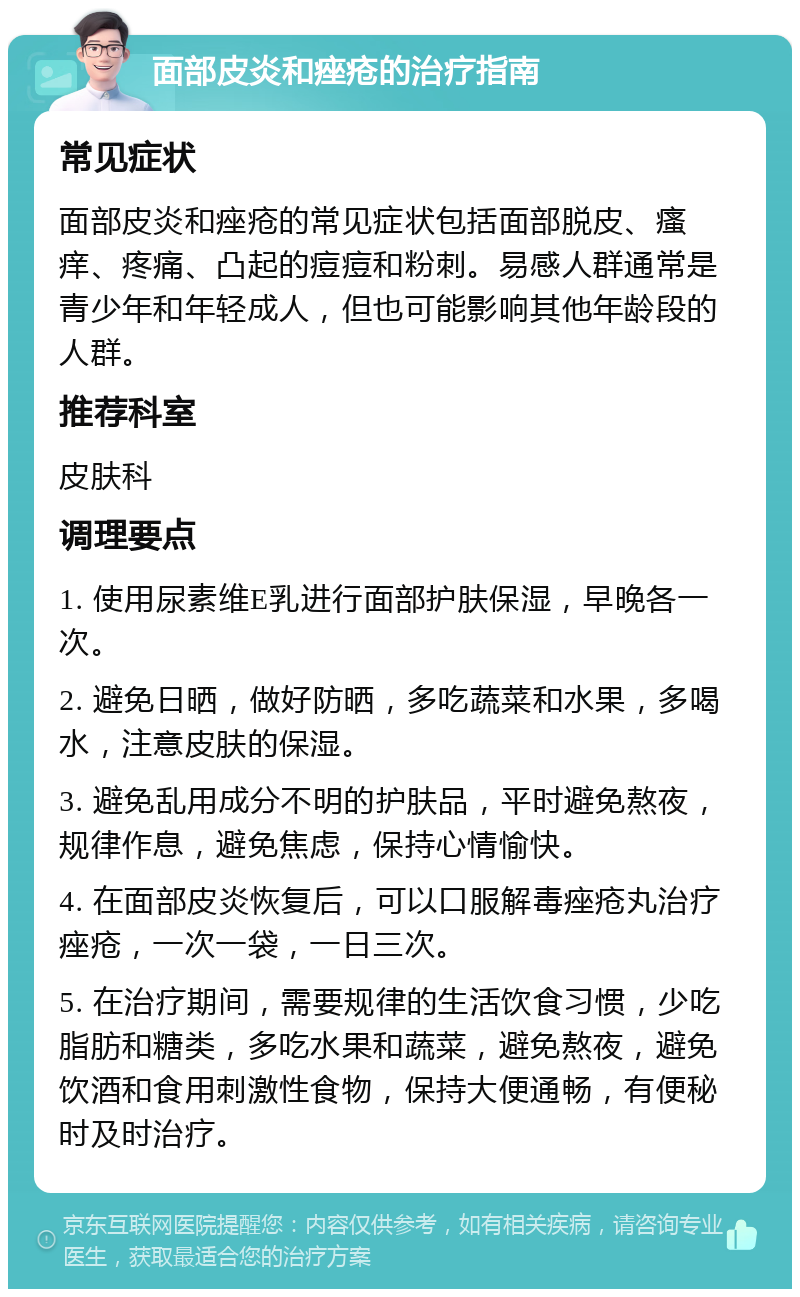 面部皮炎和痤疮的治疗指南 常见症状 面部皮炎和痤疮的常见症状包括面部脱皮、瘙痒、疼痛、凸起的痘痘和粉刺。易感人群通常是青少年和年轻成人，但也可能影响其他年龄段的人群。 推荐科室 皮肤科 调理要点 1. 使用尿素维E乳进行面部护肤保湿，早晚各一次。 2. 避免日晒，做好防晒，多吃蔬菜和水果，多喝水，注意皮肤的保湿。 3. 避免乱用成分不明的护肤品，平时避免熬夜，规律作息，避免焦虑，保持心情愉快。 4. 在面部皮炎恢复后，可以口服解毒痤疮丸治疗痤疮，一次一袋，一日三次。 5. 在治疗期间，需要规律的生活饮食习惯，少吃脂肪和糖类，多吃水果和蔬菜，避免熬夜，避免饮酒和食用刺激性食物，保持大便通畅，有便秘时及时治疗。