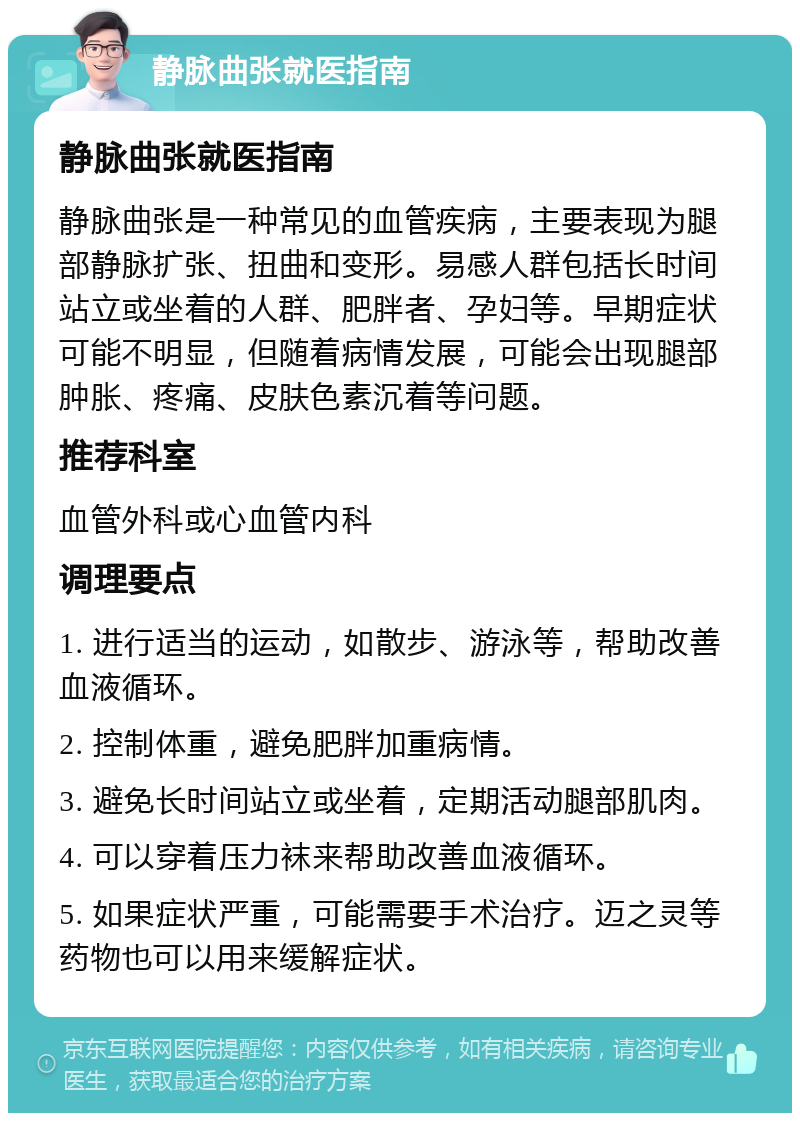 静脉曲张就医指南 静脉曲张就医指南 静脉曲张是一种常见的血管疾病，主要表现为腿部静脉扩张、扭曲和变形。易感人群包括长时间站立或坐着的人群、肥胖者、孕妇等。早期症状可能不明显，但随着病情发展，可能会出现腿部肿胀、疼痛、皮肤色素沉着等问题。 推荐科室 血管外科或心血管内科 调理要点 1. 进行适当的运动，如散步、游泳等，帮助改善血液循环。 2. 控制体重，避免肥胖加重病情。 3. 避免长时间站立或坐着，定期活动腿部肌肉。 4. 可以穿着压力袜来帮助改善血液循环。 5. 如果症状严重，可能需要手术治疗。迈之灵等药物也可以用来缓解症状。