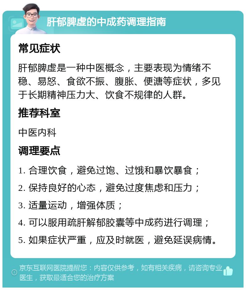 肝郁脾虚的中成药调理指南 常见症状 肝郁脾虚是一种中医概念，主要表现为情绪不稳、易怒、食欲不振、腹胀、便溏等症状，多见于长期精神压力大、饮食不规律的人群。 推荐科室 中医内科 调理要点 1. 合理饮食，避免过饱、过饿和暴饮暴食； 2. 保持良好的心态，避免过度焦虑和压力； 3. 适量运动，增强体质； 4. 可以服用疏肝解郁胶囊等中成药进行调理； 5. 如果症状严重，应及时就医，避免延误病情。