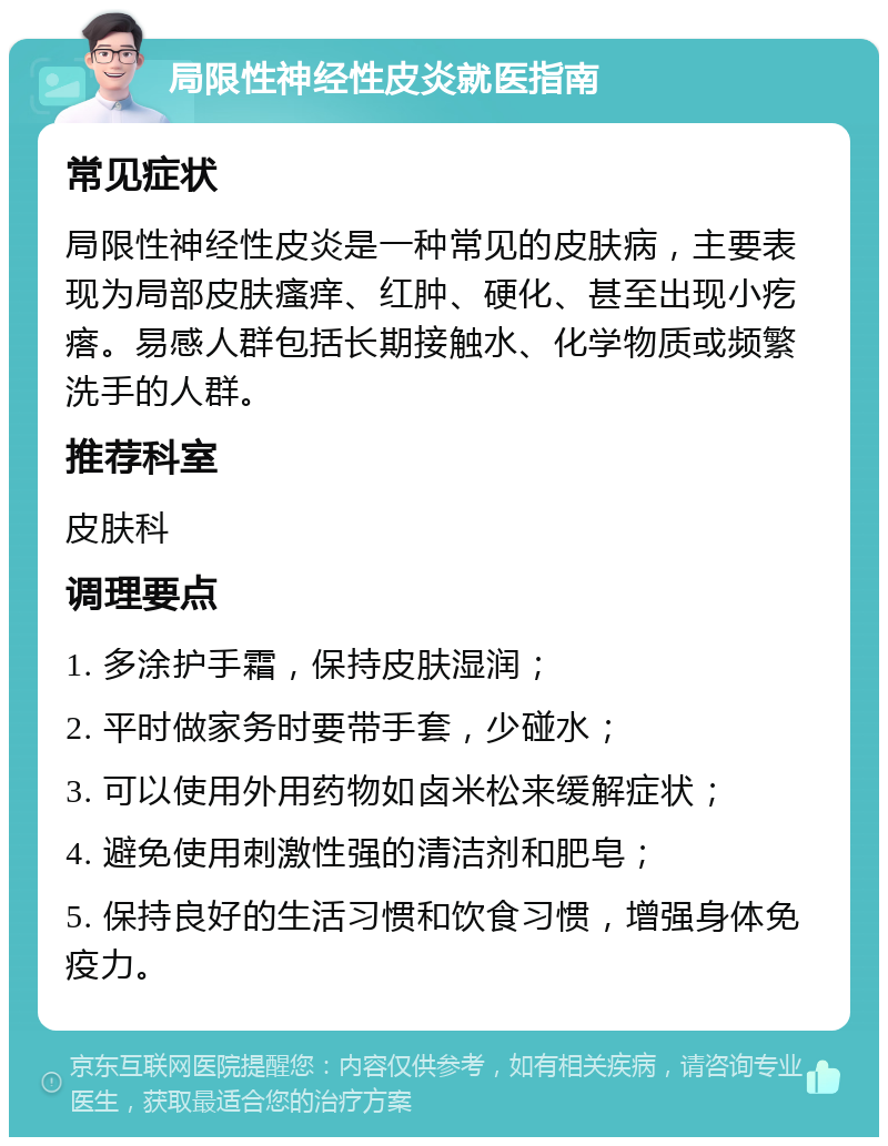 局限性神经性皮炎就医指南 常见症状 局限性神经性皮炎是一种常见的皮肤病，主要表现为局部皮肤瘙痒、红肿、硬化、甚至出现小疙瘩。易感人群包括长期接触水、化学物质或频繁洗手的人群。 推荐科室 皮肤科 调理要点 1. 多涂护手霜，保持皮肤湿润； 2. 平时做家务时要带手套，少碰水； 3. 可以使用外用药物如卤米松来缓解症状； 4. 避免使用刺激性强的清洁剂和肥皂； 5. 保持良好的生活习惯和饮食习惯，增强身体免疫力。