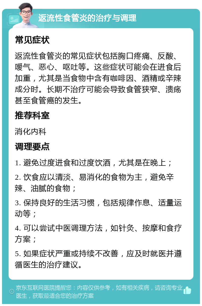 返流性食管炎的治疗与调理 常见症状 返流性食管炎的常见症状包括胸口疼痛、反酸、嗳气、恶心、呕吐等。这些症状可能会在进食后加重，尤其是当食物中含有咖啡因、酒精或辛辣成分时。长期不治疗可能会导致食管狭窄、溃疡甚至食管癌的发生。 推荐科室 消化内科 调理要点 1. 避免过度进食和过度饮酒，尤其是在晚上； 2. 饮食应以清淡、易消化的食物为主，避免辛辣、油腻的食物； 3. 保持良好的生活习惯，包括规律作息、适量运动等； 4. 可以尝试中医调理方法，如针灸、按摩和食疗方案； 5. 如果症状严重或持续不改善，应及时就医并遵循医生的治疗建议。