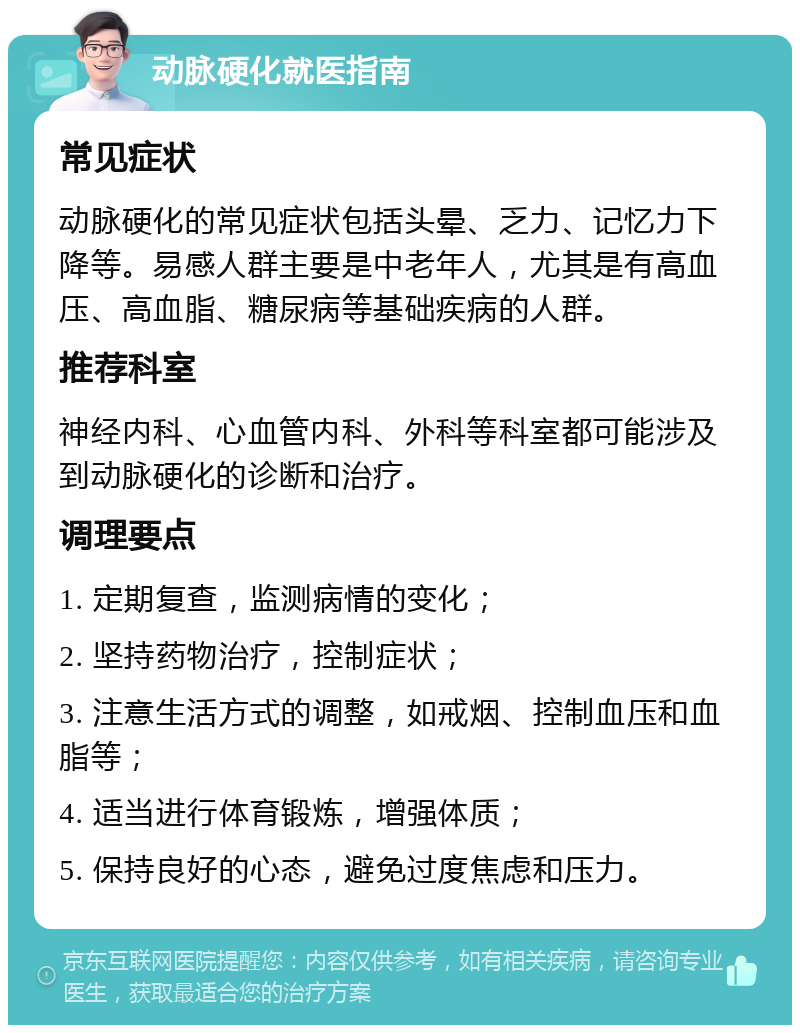 动脉硬化就医指南 常见症状 动脉硬化的常见症状包括头晕、乏力、记忆力下降等。易感人群主要是中老年人，尤其是有高血压、高血脂、糖尿病等基础疾病的人群。 推荐科室 神经内科、心血管内科、外科等科室都可能涉及到动脉硬化的诊断和治疗。 调理要点 1. 定期复查，监测病情的变化； 2. 坚持药物治疗，控制症状； 3. 注意生活方式的调整，如戒烟、控制血压和血脂等； 4. 适当进行体育锻炼，增强体质； 5. 保持良好的心态，避免过度焦虑和压力。