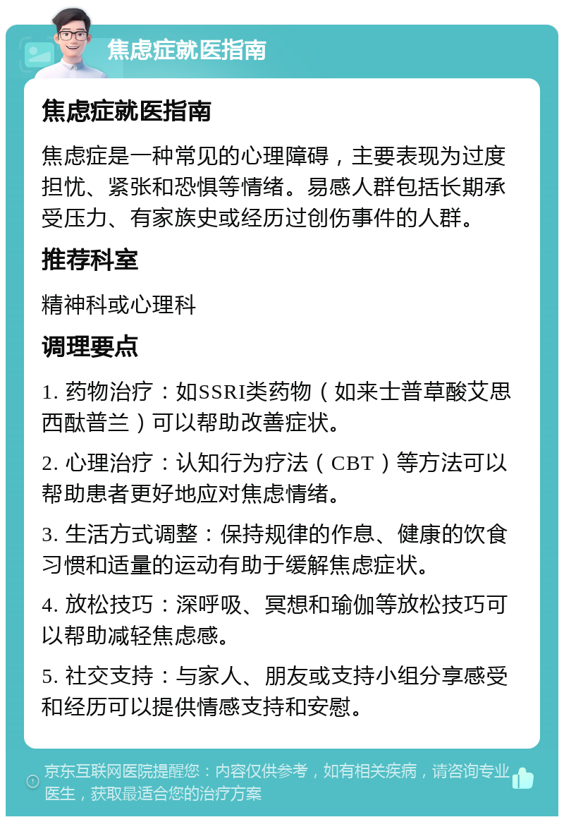 焦虑症就医指南 焦虑症就医指南 焦虑症是一种常见的心理障碍，主要表现为过度担忧、紧张和恐惧等情绪。易感人群包括长期承受压力、有家族史或经历过创伤事件的人群。 推荐科室 精神科或心理科 调理要点 1. 药物治疗：如SSRI类药物（如来士普草酸艾思西酞普兰）可以帮助改善症状。 2. 心理治疗：认知行为疗法（CBT）等方法可以帮助患者更好地应对焦虑情绪。 3. 生活方式调整：保持规律的作息、健康的饮食习惯和适量的运动有助于缓解焦虑症状。 4. 放松技巧：深呼吸、冥想和瑜伽等放松技巧可以帮助减轻焦虑感。 5. 社交支持：与家人、朋友或支持小组分享感受和经历可以提供情感支持和安慰。